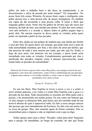 pobre em todo o trabalho bom e tão fraca na compreensão e no
discernimento e cheia de pecado por tanto tempo?” Ele respondeu: “Eu
posso fazer três coisas. Primeira, Eu posso fazer, capaz e inteligente, uma
pobre pessoa rica, e uma pessoa tola, de pouca inteligência. Eu também
sou capaz de dar juventude à uma pessoa velha. É como a fênix que
reagrupa galhos secos. Entre eles há galhos de árvores que são secos por
natureza, do lado de fora, mas úmidos por dentro. O calor dos raios solares
vem nele primeiro e o acende e, depois todos os galhos pegam fogo a
partir dele. Da mesma maneira tu deves juntar as virtudes pelas quais
podes ser reparada a partir de teus pecados.

     Entre eles, podes ter um pedaço de madeira que seja úmido por dentro
e seco por fora; Eu quero dizer, teu coração, que pode estar seco e puro de
toda sensualidade mundana, por fora, e tão cheio de amor por dentro, que
não precisas de nada e nem anseias por nada, que não seja Eu. Então, o
fogo do meu amor virá primeiro em teu coração, e desse modo serás
incendiada com todas as virtudes. Completamente queimada por elas e
purificada dos pecados, surgirás como o pássaro rejuvenescido, tendo
tirado todos os pecados de sensualidade”.


  Palavras de Cristo à esposa sobre como Deus fala a seus amigos através de seus
pregadores e por meio dos sofrimentos; como Cristo é simbolizado por um apicultor,
  a Igreja uma colmeia, e os Cristãos abelhas; e sobre como os maus Cristãos são
                          permitidos viver entre os bons.

                             LIVRO 2 - CAPÍTULO 19

     Eu sou teu Deus. Meu Espírito te levou a ouvir, a ver e a sentir: a
ouvir minhas palavras, a ter visões e a sentir Meu Espírito com o gozo e a
devoção da tua alma. Toda misericórdia se encontra em Mim junto com a
justiça, e há misericórdia em minha justiça. Eu sou como um homem que
vê seus amigos se afastarem dele, para baixo, por um caminho onde há um
terrível abismo do qual é impossível subir. Eu falo a esses amigos através
das pessoas que tem entendimento da Escritura. Eu falo com um alerta; Eu
os aviso do perigo. Mas, eles somente agem de forma contrária. Eles se
encaminham para o impasse e não se importam com o que eu digo.

    Tenho apenas uma coisa a dizer: ‘Pecador, voltai para mim! Seguistes
para o perigo; há armadilhas, ao longo do caminho, do tipo que ficam
 