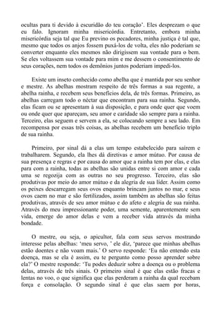 ocultas para ti devido à escuridão do teu coração’. Eles desprezam o que
eu falo. Ignoram minha misericórdia. Entretanto, embora minha
misericórdia seja tal que Eu previno os pecadores, minha justiça é tal que,
mesmo que todos os anjos fossem puxá-los de volta, eles não poderiam se
converter enquanto eles mesmos não dirigissem sua vontade para o bem.
Se eles voltassem sua vontade para mim e me dessem o consentimento de
seus corações, nem todos os demônios juntos poderiam impedi-los.

     Existe um inseto conhecido como abelha que é mantida por seu senhor
e mestre. As abelhas mostram respeito de três formas a sua regente, a
abelha rainha, e recebem seus benefícios dela, de três formas. Primeiro, as
abelhas carregam todo o néctar que encontram para sua rainha. Segundo,
elas ficam ou se apresentam à sua disposição, e para onde quer que voem
ou onde quer que apareçam, seu amor e caridade são sempre para a rainha.
Terceiro, elas seguem e servem a ela, se colocando sempre a seu lado. Em
recompensa por essas três coisas, as abelhas recebem um benefício triplo
de sua rainha.

     Primeiro, por sinal dá a elas um tempo estabelecido para saírem e
trabalharem. Segundo, ela lhes dá diretivas e amor mútuo. Por causa de
sua presença e regras e por causa do amor que a rainha tem por elas, e elas
para com a rainha, todas as abelhas são unidas entre si com amor e cada
uma se regozija com as outras no seu progresso. Terceiro, elas são
produtivas por meio do amor mútuo e da alegria de sua líder. Assim como
os peixes descarregam seus ovos enquanto brincam juntos no mar, e seus
ovos caem no mar e são fertilizados, assim também as abelhas são feitas
produtivas, através de seu amor mútuo e do afeto e alegria de sua rainha.
Através do meu impressionante poder, uma semente, aparentemente sem
vida, emerge do amor delas e vem a receber vida através da minha
bondade.

     O mestre, ou seja, o apicultor, fala com seus servos mostrando
interesse pelas abelhas: ‘meu servo, ’ ele diz, ‘parece que minhas abelhas
estão doentes e não voam mais.’ O servo responde: ‘Eu não entendo esta
doença, mas se ela é assim, eu te pergunto como posso aprender sobre
ela?’ O mestre responde: ‘Tu podes deduzir sobre a doença ou o problema
delas, através de três sinais. O primeiro sinal é que elas estão fracas e
lentas no voo, o que significa que elas perderam a rainha da qual recebam
força e consolação. O segundo sinal é que elas saem por horas,
 