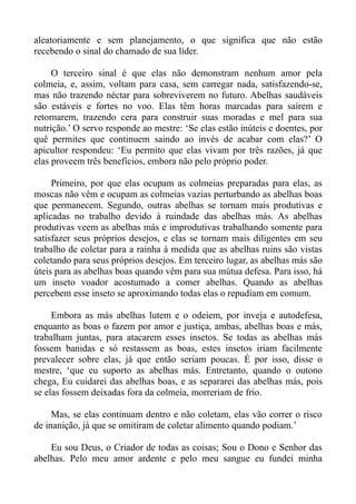 aleatoriamente e sem planejamento, o que significa que não estão
recebendo o sinal do chamado de sua líder.

     O terceiro sinal é que elas não demonstram nenhum amor pela
colmeia, e, assim, voltam para casa, sem carregar nada, satisfazendo-se,
mas não trazendo néctar para sobreviverem no futuro. Abelhas saudáveis
são estáveis e fortes no voo. Elas têm horas marcadas para saírem e
retornarem, trazendo cera para construir suas moradas e mel para sua
nutrição.’ O servo responde ao mestre: ‘Se elas estão inúteis e doentes, por
quê permites que continuem saindo ao invés de acabar com elas?’ O
apicultor respondeu: ‘Eu permito que elas vivam por três razões, já que
elas proveem três benefícios, embora não pelo próprio poder.

     Primeiro, por que elas ocupam as colmeias preparadas para elas, as
moscas não vêm e ocupam as colmeias vazias perturbando as abelhas boas
que permanecem. Segundo, outras abelhas se tornam mais produtivas e
aplicadas no trabalho devido à ruindade das abelhas más. As abelhas
produtivas veem as abelhas más e improdutivas trabalhando somente para
satisfazer seus próprios desejos, e elas se tornam mais diligentes em seu
trabalho de coletar para a rainha à medida que as abelhas ruins são vistas
coletando para seus próprios desejos. Em terceiro lugar, as abelhas más são
úteis para as abelhas boas quando vêm para sua mútua defesa. Para isso, há
um inseto voador acostumado a comer abelhas. Quando as abelhas
percebem esse inseto se aproximando todas elas o repudiam em comum.

     Embora as más abelhas lutem e o odeiem, por inveja e autodefesa,
enquanto as boas o fazem por amor e justiça, ambas, abelhas boas e más,
trabalham juntas, para atacarem esses insetos. Se todas as abelhas más
fossem banidas e só restassem as boas, estes insetos iriam facilmente
prevalecer sobre elas, já que então seriam poucas. É por isso, disse o
mestre, ‘que eu suporto as abelhas más. Entretanto, quando o outono
chega, Eu cuidarei das abelhas boas, e as separarei das abelhas más, pois
se elas fossem deixadas fora da colmeia, morreriam de frio.

     Mas, se elas continuam dentro e não coletam, elas vão correr o risco
de inanição, já que se omitiram de coletar alimento quando podiam.’

    Eu sou Deus, o Criador de todas as coisas; Sou o Dono e Senhor das
abelhas. Pelo meu amor ardente e pelo meu sangue eu fundei minha
 