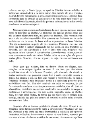 colmeia, ou seja, a Santa Igreja, na qual os Cristãos devem trabalhar e
habitar em unidade de fé e de amor mútuo. Sua morada são seus corações
e o mel de bons pensamentos e afeições devem residir neles. Este mel deve
ser trazido para lá, através da consideração do meu amor pela criação, de
meu trabalho na Redenção, da minha paciente tolerância e da misericórdia
em chamar de volta e recuperar.

     Nesta colmeia, ou seja, na Santa Igreja, há dois tipos de pessoas, assim
como há dois tipos de abelhas. Os primeiros são aqueles cristãos maus que
não coletam néctar para mim, mas para eles mesmos. Eles retornam sem
nada e não reconhecem seu líder. Eles possuem um ferrão em vez de mel e
luxúria em vez de amor. As boas abelhas representam os bons Cristãos.
Eles me demonstram respeito de três maneiras. Primeiro, eles me têm
como seu líder e Senhor, oferecendo-me mel doce, ou seja, trabalhos de
caridade, que são agradáveis a mim e úteis para eles. Segundo, eles
aguardam minha vontade. A vontade deles concorda com a minha, todos os
seus pensamentos estão em minha Paixão, todas as suas ações são para a
minha glória. Terceiro, eles me seguem, ou seja, eles me obedecem em
tudo.

     Onde quer que estejam, fora ou dentro, tristes ou alegres, seus
corações estão sempre ligados ao meu. É por isso que eles obtêm
benefícios meus de três formas. Primeiro, pelo chamado da virtude e
minha inspiração, eles possuem tempo fixo e certo, escuridão durante a
noite e luz durante o dia. De fato, eles mudam a noite pelo dia, ou seja, a
felicidade mundana pela felicidade eterna e a felicidade perecível pela
estabilidade sem fim. Eles são sensíveis em todos os aspectos, já que
fazem uso de seus bens presentes para suas necessidades; eles são leais na
adversidade, cautelosos no sucesso, moderados nos cuidados ao corpo, e
cuidadosos e circunspectos em suas ações. Segundo, como as abelhas
boas, eles têm amor mútuo, de forma que são todos um só coração para
comigo, amando seu próximo como a si mesmos e a mim acima de tudo,
mesmo acima deles.

    Terceiro, eles se tornam produtivos através de mim. O que é ser
produtivo senão ter meu Espírito Santo e ser cheio dele? Qualquer um que
não O possua e não tenha seu mel é improdutivo e inútil; ele cai e perece.
Entretanto, o Espírito Santo coloca a pessoa no qual habita, abrasada por
seu amor divino; ele abre os sentidos da sua mente; ele arranca o orgulho e
 