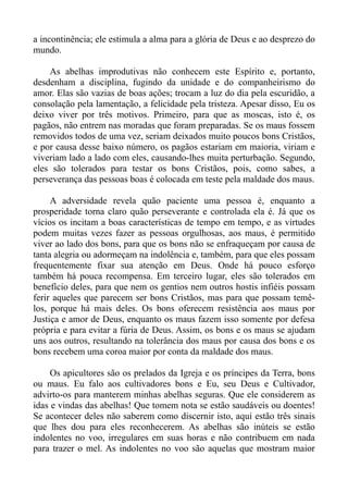a incontinência; ele estimula a alma para a glória de Deus e ao desprezo do
mundo.

    As abelhas improdutivas não conhecem este Espírito e, portanto,
desdenham a disciplina, fugindo da unidade e do companheirismo do
amor. Elas são vazias de boas ações; trocam a luz do dia pela escuridão, a
consolação pela lamentação, a felicidade pela tristeza. Apesar disso, Eu os
deixo viver por três motivos. Primeiro, para que as moscas, isto é, os
pagãos, não entrem nas moradas que foram preparadas. Se os maus fossem
removidos todos de uma vez, seriam deixados muito poucos bons Cristãos,
e por causa desse baixo número, os pagãos estariam em maioria, viriam e
viveriam lado a lado com eles, causando-lhes muita perturbação. Segundo,
eles são tolerados para testar os bons Cristãos, pois, como sabes, a
perseverança das pessoas boas é colocada em teste pela maldade dos maus.

     A adversidade revela quão paciente uma pessoa é, enquanto a
prosperidade torna claro quão perseverante e controlada ela é. Já que os
vícios os incitam a boas características de tempo em tempo, e as virtudes
podem muitas vezes fazer as pessoas orgulhosas, aos maus, é permitido
viver ao lado dos bons, para que os bons não se enfraqueçam por causa de
tanta alegria ou adormeçam na indolência e, também, para que eles possam
frequentemente fixar sua atenção em Deus. Onde há pouco esforço
também há pouca recompensa. Em terceiro lugar, eles são tolerados em
benefício deles, para que nem os gentios nem outros hostis infiéis possam
ferir aqueles que parecem ser bons Cristãos, mas para que possam temê-
los, porque há mais deles. Os bons oferecem resistência aos maus por
Justiça e amor de Deus, enquanto os maus fazem isso somente por defesa
própria e para evitar a fúria de Deus. Assim, os bons e os maus se ajudam
uns aos outros, resultando na tolerância dos maus por causa dos bons e os
bons recebem uma coroa maior por conta da maldade dos maus.

     Os apicultores são os prelados da Igreja e os príncipes da Terra, bons
ou maus. Eu falo aos cultivadores bons e Eu, seu Deus e Cultivador,
advirto-os para manterem minhas abelhas seguras. Que ele considerem as
idas e vindas das abelhas! Que tomem nota se estão saudáveis ou doentes!
Se acontecer deles não saberem como discernir isto, aqui estão três sinais
que lhes dou para eles reconhecerem. As abelhas são inúteis se estão
indolentes no voo, irregulares em suas horas e não contribuem em nada
para trazer o mel. As indolentes no voo são aquelas que mostram maior
 