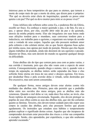 interesse para os bens temporários do que para os eternos, que temem a
morte do corpo mais do que a morte da alma, que dizem para si próprias:
‘Por quê eu deveria estar cheia de inquietações, quando eu posso estar
quieta e em paz? Por quê eu devo morrer para mim se eu posso viver?’

     Estas infelizes não refletem sobre como Eu, o poderoso Rei da Glória,
escolhi ser fraco. Eu conheço a maior quietude e paz, e de fato, Eu sou a
paz, e apesar disso, por elas, escolhi abrir mão da paz e da quietude,
através da minha própria morte. Elas são irregulares em suas horas onde
suas afeições tendem para o mundano, suas conversas tendem para a
indecência, seu trabalho para o egoísmo, e organizam seu tempo de acordo
com a vontade de seus corpos. Aquelas que não possuem nenhum amor
pela colmeia e não coletam néctar, são as que fazem algumas boas ações
por minha causa, mas apenas por medo de punição. Mesmo que elas façam
alguns trabalhos de piedade, ainda não desistem do seu egoísmo e pecado.
Querem ter Deus, mas sem desistir do mundo ou aguentar qualquer desejo
ou dificuldade.

     Estas abelhas são do tipo que correm para casa com as patas vazias, e
sua corrida é insensata, pois que elas não voam com a especie de amor
correta. Consequentemente, quando chega o outono, isto é, quando vem o
tempo da separação, as abelhas inúteis serão separadas das boas e elas
sofrerão fome eterna em troca do seu amor e desejos egoístas. Em troca,
por desdenhar Deus e pela aversão delas à virtude, serão destruídas por
frio excessivo, mas sem serem consumidas.

    De qualquer forma, meus amigos devem estar alertas contra três
maldades das abelhas más. Primeiro, para não permitir que a podridão
delas entre nos ouvidos dos meus amigos, pois as abelhas más são
venenosas. Quando o mel delas se vai, nada doce fica nelas; ao invés, elas
ficam repletas de amargura envenenada. Segundo, eles devem proteger as
pupilas de seus olhos contra as asas das abelhas más, que são tão cortantes
quanto as lâminas. Terceiro, eles devem tomar cuidado para não expor seus
corpos às caudas das abelhas, pois elas possuem ferrões que picam
agudamente. Os instruídos que estudam seus hábitos e temperamento
podem explicar o significado destas coisas. Aqueles que são incapazes de
compreender deveriam estar precavidos dos riscos e evitar sua companhia
e exemplo. Senão, eles aprenderão, por experiência, o que não souberam
aprender escutando.”
 