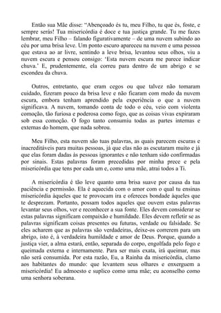 Então sua Mãe disse: “Abençoado és tu, meu Filho, tu que és, foste, e
sempre serás! Tua misericórdia é doce e tua justiça grande. Tu me fazes
lembrar, meu Filho – falando figurativamente – de uma nuvem subindo ao
céu por uma brisa leve. Um ponto escuro apareceu na nuvem e uma pessoa
que estava ao ar livre, sentindo a leve brisa, levantou seus olhos, viu a
nuvem escura e pensou consigo: ‘Esta nuvem escura me parece indicar
chuva.’ E, prudentemente, ela correu para dentro de um abrigo e se
escondeu da chuva.

    Outros, entretanto, que eram cegos ou que talvez não tomaram
cuidado, fizeram pouco da brisa leve e não ficaram com medo da nuvem
escura, embora tenham aprendido pela experiência o que a nuvem
significava. A nuvem, tomando conta de todo o céu, veio com violenta
comoção, tão furiosa e poderosa como fogo, que as coisas vivas expiraram
sob essa comoção. O fogo tanto consumiu todas as partes internas e
externas do homem, que nada sobrou.

    Meu Filho, esta nuvem são tuas palavras, as quais parecem escuras e
inacreditáveis para muitas pessoas, já que elas não as escutaram muito e já
que elas foram dadas às pessoas ignorantes e não tenham sido confirmadas
por sinais. Estas palavras foram precedidas por minha prece e pela
misericórdia que tens por cada um e, como uma mãe, atrai todos a Ti.

     A misericórdia é tão leve quanto uma brisa suave por causa da tua
paciência e permissão. Ela é aquecida com o amor com o qual tu ensinas
misericórdia àqueles que te provocam ira e ofereces bondade àqueles que
te desprezam. Portanto, possam todos aqueles que ouvem estas palavras
levantar seus olhos, ver e reconhecer a sua fonte. Eles devem considerar se
estas palavras significam compaixão e humildade. Eles devem refletir se as
palavras significam coisas presentes ou futuras, verdade ou falsidade. Se
eles acharem que as palavras são verdadeiras, deixe-os correrem para um
abrigo, isto é, à verdadeira humildade e amor de Deus. Porque, quando a
justiça vier, a alma estará, então, separada do corpo, engolfada pelo fogo e
queimada externa e internamente. Para ser mais exata, irá queimar, mas
não será consumida. Por esta razão, Eu, a Rainha da misericórdia, clamo
aos habitantes do mundo: que levantem seus olhares e enxerguem a
misericórdia! Eu admoesto e suplico como uma mãe; eu aconselho como
uma senhora soberana.
 