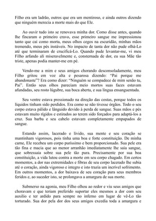 Filho era um ladrão, outros que era um mentiroso, e ainda outros dizendo
que ninguém merecia a morte mais do que Ele.

     Ao ouvir tudo isto se renovava minha dor. Como disse antes, quando
lhe fincaram o primeiro cravo, esse primeiro sangue me impressionou
tanto que cai como morta, meus olhos cegos na escuridão, minhas mãos
tremendo, meus pés instáveis. No impacto de tanta dor não pude olhá-Lo
até que terminaram de crucificá-Lo. Quando pude levantar-me, vi meu
Filho arfando ali miseravelmente e, consternada de dor, eu sua Mãe tão
triste, apenas podia manter-me em pé.

    Vendo-me a mim e seus amigos chorando desconsoladamente, meu
Filho gritou em voz alta e pesarosa dizendo: “Pai porque me
abandonaste”? Era como dizer: “Ninguém se compadece de mim senão tu,
Pai”. Então seus olhos pareciam meio mortos suas faces estavam
afundadas, seu rosto lúgubre, sua boca aberta, e sua língua ensanguentada.

     Seu ventre estava pressionado na direção das costas, porque todos os
líquidos tinham sido perdidos. Era como se não tivesse órgãos. Todo o seu
corpo estava pálido e lânguido devido à perda de sangue. Suas mãos e pés
estavam muito rígidos e estirados ao terem sido forçados para adaptá-los a
cruz. Sua barba e seu cabelo estavam completamente empapados de
sangue.

     Estando assim, lacerado e lívido, sua mente e seu coração se
mantinham vigorosos, pois tinha uma boa e forte constituição. De minha
carne, Ele recebeu um corpo puríssimo e bem proporcionado. Sua pele era
tão fina e macia que ao menor arranhão imediatamente lhe saia sangue,
que sobressaia sobre sua pele tão pura. Precisamente por sua boa
constituição, a vida lutou contra a morte em seu corpo chagado. Em certos
momentos, a dor nas extremidades e fibras de seu corpo lacerado lhe subia
até o coração, ainda vigoroso e integro e isto trazia um incrível sofrimento.
Em outros momentos, a dor baixava de seu coração para seus membros
feridos e, ao suceder isto, se prolongava a amargura de sua morte.

     Submerso na agonia, meu Filho olhou ao redor e viu seus amigos que
choravam e que teriam preferido suportar eles mesmos a dor com seu
auxilio e ter ardido para sempre no inferno em lugar de vê-Lo tão
torturado. Sua dor pela dor dos seus amigos excedia toda a amargura e
 