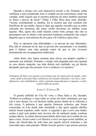 Quando a justiça vier, será impossível resistir a ela. Portanto, tenha
confiança e seja considerada, teste a verdade em tua consciência, mude tua
vontade, então Aquele que te mostrou palavras de amor também mostrará
os feitos e provas de amor!” Então o Filho falou para mim, dizendo:
“Acima, considerando as abelhas, Eu te mostrei que elas recebem três
benefícios de sua rainha. Agora te digo que aqueles cruzados que eu tenho
colocado nas fronteiras das terras cristãs deveriam ser abelhas como
aquelas. Mas, agora eles estão lutando contra mim, porque eles não se
preocupam com as almas e não possuem nenhuma compaixão dos corpos
daqueles que se converteram do erro para a fé Católica e para mim.

    Eles os oprimem com dificuldades e os privam de suas liberdades.
Eles não os instruem na fé, mas os privam dos sacramentos e os mandam
para o inferno com uma punição maior do que se eles tivessem
permanecido em seu paganismo tradicional.

    Alem disso, eles lutam somente para elevar seu próprio orgulho e
aumentar sua ambição. Portanto, o tempo está chegando para eles quando
os seus dentes rangerão, sua mão direita será mutilada, seu pé direito
decepado, para que eles possam viver e conhecer a si mesmos.”


O desgosto de Deus com respeito a três homens que vão agora pelo do mundo; sobre
 como, desde o principio Deus estabeleceu três estados nomeados, o do clero, o dos
defensores e dos trabalhadores; sobre a punição preparada para os ingratos, e sobre
                             a glória dada aos gratos.

                             LIVRO 2 - CAPÍTULO 20

     O grande anfitrião do Céu foi visto, e Deus falou a ele, dizendo:
“Embora tu conheças e vejas todas as coisas em mim, entretanto, por que
este é meu desejo, Eu vou declarar minha queixa diante de ti, referente a
três coisas. A primeira é que aquelas formosas colmeias, que foram
construídas no Céu desde toda eternidade e das quais aquelas abelhas
inúteis foram expulsas, estão vazias. A segunda é que a cova sem fundo,
contra a qual nem pedras nem árvores são de nenhuma ajuda, continua
sempre aberta. As almas descem para dentro dela como neve caindo do céu
para a terra. Assim como o sol dissolve a neve em água assim também, as
almas são dissolvidas de todo bem por aquela terrível tormenta e são
renovadas para cada punição. Minha terceira queixa é que poucas pessoas
 