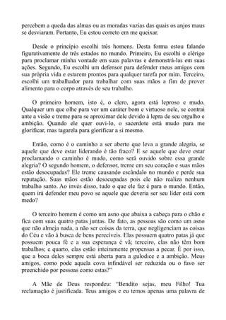 percebem a queda das almas ou as moradas vazias das quais os anjos maus
se desviaram. Portanto, Eu estou correto em me queixar.

    Desde o princípio escolhi três homens. Desta forma estou falando
figurativamente de três estados no mundo. Primeiro, Eu escolhi o clérigo
para proclamar minha vontade em suas palavras e demonstrá-las em suas
ações. Segundo, Eu escolhi um defensor para defender meus amigos com
sua própria vida e estarem prontos para qualquer tarefa por mim. Terceiro,
escolhi um trabalhador para trabalhar com suas mãos a fim de prover
alimento para o corpo através de seu trabalho.

     O primeiro homem, isto é, o clero, agora está leproso e mudo.
Qualquer um que olhe para ver um caráter bom e virtuoso nele, se contrai
ante a visão e treme para se aproximar dele devido à lepra de seu orgulho e
ambição. Quando ele quer ouvi-lo, o sacerdote está mudo para me
glorificar, mas tagarela para glorificar a si mesmo.

     Então, como é o caminho a ser aberto que leva a grande alegria, se
aquele que deve estar liderando é tão fraco? E se aquele que deve estar
proclamando o caminho é mudo, como será ouvido sobre essa grande
alegria? O segundo homem, o defensor, treme em seu coração e suas mãos
estão desocupadas? Ele treme causando escândalo no mundo e perde sua
reputação. Suas mãos estão desocupadas pois ele não realiza nenhum
trabalho santo. Ao invés disso, tudo o que ele faz é para o mundo. Então,
quem irá defender meu povo se aquele que deveria ser seu líder está com
medo?

     O terceiro homem é como um asno que abaixa a cabeça para o chão e
fica com suas quatro patas juntas. De fato, as pessoas são como um asno
que não almeja nada, a não ser coisas da terra, que negligenciam as coisas
do Céu e vão à busca de bens perecíveis. Elas possuem quatro patas já que
possuem pouca fé e a sua esperança é vã; terceiro, elas não têm bom
trabalhos; e quarto, elas estão inteiramente propensas a pecar. É por isso,
que a boca deles sempre está aberta para a gulodice e a ambição. Meus
amigos, como pode aquela cova infindável ser reduzida ou o favo ser
preenchido por pessoas como estas?”

     A Mãe de Deus respondeu: “Bendito sejas, meu Filho! Tua
reclamação é justificada. Teus amigos e eu temos apenas uma palavra de
 