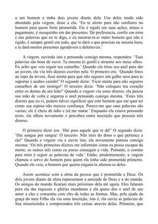 a um homem e tinha dois jovens diante dela. Um deles tendo sido
abordado pela virgem, disse a ela: ‘Eu te alerto para não confiares no
homem para quem foste prometida. Ele é rigido em suas ações, atrasa o
pagamento, é mesquinho em dar presentes. De preferencia, confie em mim
e nas palavras que eu te digo, e eu mostrar-te-ei outro homem que não é
rigido, é sempre gentil em tudo, que te dará o que precisas na mesma hora,
e te dará muitos presentes agradaveis e deleitaveis.’

     A virgem, ouvindo isto e pensando consigo mesma, respondeu: ‘Tuas
palavras são boas de ouvir. Tu mesmo és gentil e atraente aos meus olhos.
Eu acho que vou seguir teu conselho.’ Quando ela tirou seu anel para dar
ao jovem, ela viu três dizeres escritos nele. O primeiro era: ‘Quando fores
ao topo da árvore, ficai atenta para que não segures um galho seco para te
suportar e acabes caindo!’ O segundo dizia: ‘Ficai atenta para não seguires
conselhos de um inimigo!’ O terceiro dizia: ‘Não coloques teu coração
entre os dentes de um leão!’ Quando a virgem viu estes dizeres, ela puxou
sua mão de volta e segurou o anel pensando consigo mesma. ‘Estes três
dizeres que eu vi, podem talvez significar que este homem que me quer ter
como sua esposa não merece confiança. Parece-me que suas palavras são
vazias; ele é cheio de ódio e irá me matar.’ Enquanto ela estava pensando
nisto, ela olhou novamente e percebeu outra inscrição que possuía três
dizeres.

     O primeiro dizer era: ‘Dai para aquele que te dá!’ O segundo dizia:
‘Dai sangue por sangue’ O terceiro: Não tires do dono o que pertence a
ele!’ Quando a virgem viu e ouviu isto, ela novamente pensou consigo
mesma: ‘Os três primeiros dizeres me informam como eu posso escapar da
morte, os outros três como eu posso conseguir a vida. Portanto, o correto
para mim é seguir as palavras de vida.’ Então, prudentemente, a virgem
chamou o servo do homem para quem ela tinha sido prometida primeiro.
Quando ele veio, o homem que queria enganá-la afastou-se deles.

    Assim acontece com a alma da pessoa que é prometida a Deus. Os
dois jovens diante da alma representam a amizade de Deus e a do mundo.
Os amigos do mundo ficaram mais próximos dela até agora. Eles falaram
para ela das riquezas e glórias mundanas e ela quase deu o anel de seu
amor a eles e consentiu com eles de todas as formas. Mas, pela ajuda da
graça do meu Filho ela viu uma inscrição, isto é, ela ouviu as palavras de
Sua misericórdia e compreendeu três coisas através delas. Primeiro, que
 