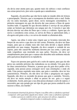 ela devia estar atenta para que, quanto mais ela subisse e mais confiasse
nas coisas perecíveis, pior seria a queda que a amedrontou.

     Segundo, ela percebeu que não havia nada no mundo além de tristeza
e preocupação. Terceiro, que a recompensa do demônio seria o mal. Então
ela viu outra inscrição, quero dizer, ouviu mensagens consoladoras. A
primeira mensagem era que ela deveria dar suas posses a Deus de quem
recebeu tudo. A segunda foi que deveria dedicar o serviço de seu próprio
corpo ao homem que derramou seu sangue por ela. A terceira é que não
deveria desviar sua alma de Deus que a criou e a redimiu. Agora que ela
ouviu e considerou estas coisas, os servos de Deus se aproximam dela, e
ela agora está grata a eles, e os servos do mundo se afastaram dela.

    Agora, sua alma é como uma virgem que se levantou renovada dos
braços de seu noivo e que deve ter três coisas. Primeira, ela deve ter finas
roupas, para que as criadas reais não riam dela devido a algum defeito
percebido em suas roupas. Segunda, ela deve cumprir a vontade de seu
esposo, para não causar-lhe nenhuma desonra por sua conta, e para que
nada vergonhoso seja mostrado em suas ações. Terceira, ela deve ser
completamente pura para que o esposo não descubra nela nenhuma mácula
pela qual possa desprezá-la ou repudiá-la.

     Faça-a ter pessoas para guiá-la até a suite do esposo, para que ela não
perca seu caminho próximo das redondezas ou na entrada. Um guia deve
ter duas características: Primeira, a pessoa que ele guia deve poder vê-lo;
segunda, uma pessoa possa conseguir ouvir suas orientações e onde ele
anda. Uma pessoa seguindo uma outra, que guia o caminho, deve ter tres
caracteristicas. Primeiro, ela não deve ser lenta e preguiçosa em seguir.
Segundo, não deve se esconder da pessoa que guia o caminho. Terceiro,
ela deve ter muita atenção e olhar os passos do seu guia e o seguir
avidamente. Assim, para que a sua alma possa alcançar a suíte do esposo, é
necessário que seja guiada por um tipo de guia que possa conduzí-la com
sucesso a Deus, seu marido.”


O ensinamento doutrinal da gloriosa Virgem à sua filha sobre a sabedoria espiritual
e temporal; sobre qual delas alguém deve imitar; sobre como a sabedoria espiritual
    conduz a pessoa ao conforto eterno, após um pouco de esforço, enquanto a
                 sabedoria temporal conduz à condenação eterna.
 
