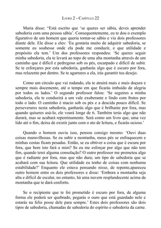 LIVRO 2 - CAPÍTULO 22

    Maria disse: “Está escrito que ‘se queres ser sábia, deves aprender
sabedoria com uma pessoa sábia’. Consequentemente, eu te dou o exemplo
figurativo de um homem que queria tornar-se sábio e viu dois professores
diante dele. Ele disse a eles: ‘Eu gostaria muito de adquirir sabedoria, se
somente eu soubesse onde ela pode me conduzir, e que utilidade e
propósito ela tem.’ Um dos professores respondeu: ‘Se queres seguir
minha sabedoria, ela te levará ao topo de uma alta montanha através de um
caminho que é difícil e pedregoso sob os pés, escarpado e difícil de subir.
Se te esforçares por esta sabedoria, ganharás algo que é escuro por fora,
mas reluzente por dentro. Se te agarrares a ela, irás garantir teu desejo.

     Como um círculo que vai rodando, ela te atrairá mais e mais doçura e
sempre mais docemente, até o tempo em que ficarás imbuído de alegria
por todos os lados.’ O segundo professor falou: ‘Se seguires a minha
sabedoria, ela te conduzirá a um vale exuberante e lindo com frutos por
todo o lado. O caminho é macio sob os pés e a descida pouco difícil. Se
perseverares nesta sabedoria, ganharás algo que é brilhante por fora, mas
quando quiseres usá-lo, ele voará longe de ti. Também terás algo que não
durará, mas se acabará repentinamente. Será como um livro que, uma vez
lido até o fim, deixa de existir junto com o ato de leitura, e ficarás ocioso.’

     Quando o homem ouviu isso, pensou consigo mesmo: ‘Ouvi duas
coisas maravilhosas. Se eu subir a montanha, meus pés se enfraquecem e
minhas costas ficam pesadas. Então, se eu obtiver a coisa que é escura por
fora, que bem isto fará a mim? Se eu me esforçar por algo que não tem
fim, quando terei alguma consolação? O outro professor me prometeu algo
que é radiante por fora, mas que não dura; um tipo de sabedoria que se
acabará com sua leitura. Que utilidade eu tenho de coisas com nenhuma
estabilidade?’ Enquanto ele estava pensando nisso, de repente,apareceu
outro homem entre os dois professores e disse: ‘Embora a montanha seja
alta e difícil de escalar, no entanto, há uma nuvem resplandecente acima da
montanha que te dará conforto.

     Se o recipiente que te foi prometido é escuro por fora, de alguma
forma ele poderá ser quebrado, pegarás o ouro que está guardado nele e
estarás na feliz posse dele para sempre.’ Estes dois professores são dois
tipos de sabedoria, chamadas de sabedoria do espírito e sabedoria da carne.
 