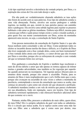 A de tipo espiritual envolve a desistência da vontade própria, por Deus, e a
aspiração das coisas do Céu com todo desejo e ação.

     Ela não pode ser verdadeiramente chamada sabedoria se tuas ações
não forem de acordo com as suas palavras. Esse tipo de sabedoria conduz a
uma vida abençoada. Porém, envolve um acesso pedregoso e subida
ingrime, na medida em que, resistir às tuas paixões parece um caminho
duro e pedregoso. Ela envolve uma subida ingrime para rejeitar os prazeres
habituais e não amar as glórias mundanas. Embora seja difícil, mesmo para
a pessoa que reflete o quão pouco tempo existe e como o mundo acabará, e
para quem fixa sua mente constantemente em Deus, acima da montanha
aparecerá uma nuvem, ou seja, a consolação do Santo Espírito.

     Uma pessoa merecedora da consolação do Espírito Santo é a que não
busca nenhum outro consolador a não ser Deus. Como poderiam todos os
eleitos se incumbir dessas tarefas tão duras e difíceis, se o Espírito de Deus
não tiver cooperado com a boa vontade deles, como um bom instrumento?
A boa vontade deles atraiu este Espírito, e o amor divino que eles tiveram
por Deus o convidou, porque eles se esforçaram de coração e com vontade
até que se tornaram fortes nos serviços.

     Eles ganharam a consolação do Espírito e também logo receberam o
ouro do divino deleite e amor que não apenas os tornou capazes de tolerar
muitas e grandes adversidades, mas também os fez regozijar por suportá-
las quando pensavam na recompensa. Tal regozijo parece obscuro para os
amantes deste mundo, porque eles amam a escuridão. Porém, para os
amantes de Deus é mais resplandecente que o sol e brilha mais que o ouro,
porque eles avançam na escuridão de seus vícios e sobem a montanha da
paciência, contemplando a nuvem da consolação que nunca se acaba, mas
começa no presente e gira como um círculo até que alcancem a perfeição.
A sabedoria mundana conduz a um vale de miséria que parece exuberante
em sua abundância, lindo em reputação, suave em luxúria. Este tipo de
sabedoria terminará rapidamente e não oferecerá benefício adicional além
do que costuma ver e ouvir.

    Portanto, minha filha, procures a sabedoria do mais sábio, quero dizer,
do meu Filho! Ele é a própria sabedoria da qual vem todas as sabedorias.
Ele é o círculo que nunca acaba. Eu te suplico assim como uma mãe faz
com seu filho: ame a sabedoria que é como ouro por dentro, mas
 