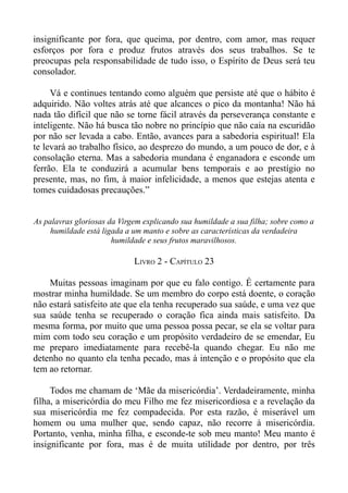 insignificante por fora, que queima, por dentro, com amor, mas requer
esforços por fora e produz frutos através dos seus trabalhos. Se te
preocupas pela responsabilidade de tudo isso, o Espírito de Deus será teu
consolador.

     Vá e continues tentando como alguém que persiste até que o hábito é
adquirido. Não voltes atrás até que alcances o pico da montanha! Não há
nada tão difícil que não se torne fácil através da perseverança constante e
inteligente. Não há busca tão nobre no princípio que não caia na escuridão
por não ser levada a cabo. Então, avances para a sabedoria espiritual! Ela
te levará ao trabalho físico, ao desprezo do mundo, a um pouco de dor, e à
consolação eterna. Mas a sabedoria mundana é enganadora e esconde um
ferrão. Ela te conduzirá a acumular bens temporais e ao prestígio no
presente, mas, no fim, à maior infelicidade, a menos que estejas atenta e
tomes cuidadosas precauções.”


As palavras gloriosas da Virgem explicando sua humildade a sua filha; sobre como a
     humildade está ligada a um manto e sobre as características da verdadeira
                       humildade e seus frutos maravilhosos.

                             LIVRO 2 - CAPÍTULO 23

    Muitas pessoas imaginam por que eu falo contigo. É certamente para
mostrar minha humildade. Se um membro do corpo está doente, o coração
não estará satisfeito ate que ela tenha recuperado sua saúde, e uma vez que
sua saúde tenha se recuperado o coração fica ainda mais satisfeito. Da
mesma forma, por muito que uma pessoa possa pecar, se ela se voltar para
mim com todo seu coração e um propósito verdadeiro de se emendar, Eu
me preparo imediatamente para recebê-la quando chegar. Eu não me
detenho no quanto ela tenha pecado, mas à intenção e o propósito que ela
tem ao retornar.

     Todos me chamam de ‘Mãe da misericórdia’. Verdadeiramente, minha
filha, a misericórdia do meu Filho me fez misericordiosa e a revelação da
sua misericórdia me fez compadecida. Por esta razão, é miserável um
homem ou uma mulher que, sendo capaz, não recorre à misericórdia.
Portanto, venha, minha filha, e esconde-te sob meu manto! Meu manto é
insignificante por fora, mas é de muita utilidade por dentro, por três
 