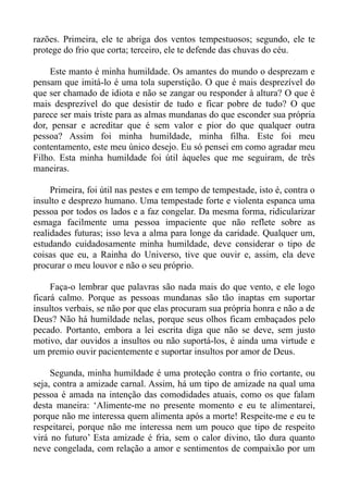 razões. Primeira, ele te abriga dos ventos tempestuosos; segundo, ele te
protege do frio que corta; terceiro, ele te defende das chuvas do céu.

    Este manto é minha humildade. Os amantes do mundo o desprezam e
pensam que imitá-lo é uma tola superstição. O que é mais desprezível do
que ser chamado de idiota e não se zangar ou responder à altura? O que é
mais desprezível do que desistir de tudo e ficar pobre de tudo? O que
parece ser mais triste para as almas mundanas do que esconder sua própria
dor, pensar e acreditar que é sem valor e pior do que qualquer outra
pessoa? Assim foi minha humildade, minha filha. Este foi meu
contentamento, este meu único desejo. Eu só pensei em como agradar meu
Filho. Esta minha humildade foi útil àqueles que me seguiram, de três
maneiras.

     Primeira, foi útil nas pestes e em tempo de tempestade, isto é, contra o
insulto e desprezo humano. Uma tempestade forte e violenta espanca uma
pessoa por todos os lados e a faz congelar. Da mesma forma, ridicularizar
esmaga facilmente uma pessoa impaciente que não reflete sobre as
realidades futuras; isso leva a alma para longe da caridade. Qualquer um,
estudando cuidadosamente minha humildade, deve considerar o tipo de
coisas que eu, a Rainha do Universo, tive que ouvir e, assim, ela deve
procurar o meu louvor e não o seu próprio.

     Faça-o lembrar que palavras são nada mais do que vento, e ele logo
ficará calmo. Porque as pessoas mundanas são tão inaptas em suportar
insultos verbais, se não por que elas procuram sua própria honra e não a de
Deus? Não há humildade nelas, porque seus olhos ficam embaçados pelo
pecado. Portanto, embora a lei escrita diga que não se deve, sem justo
motivo, dar ouvidos a insultos ou não suportá-los, é ainda uma virtude e
um premio ouvir pacientemente e suportar insultos por amor de Deus.

     Segunda, minha humildade é uma proteção contra o frio cortante, ou
seja, contra a amizade carnal. Assim, há um tipo de amizade na qual uma
pessoa é amada na intenção das comodidades atuais, como os que falam
desta maneira: ‘Alimente-me no presente momento e eu te alimentarei,
porque não me interessa quem alimenta após a morte! Respeite-me e eu te
respeitarei, porque não me interessa nem um pouco que tipo de respeito
virá no futuro’ Esta amizade é fria, sem o calor divino, tão dura quanto
neve congelada, com relação a amor e sentimentos de compaixão por um
 