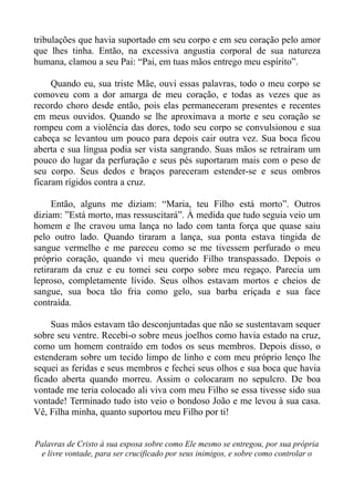 tribulações que havia suportado em seu corpo e em seu coração pelo amor
que lhes tinha. Então, na excessiva angustia corporal de sua natureza
humana, clamou a seu Pai: “Pai, em tuas mãos entrego meu espírito”.

     Quando eu, sua triste Mãe, ouvi essas palavras, todo o meu corpo se
comoveu com a dor amarga de meu coração, e todas as vezes que as
recordo choro desde então, pois elas permaneceram presentes e recentes
em meus ouvidos. Quando se lhe aproximava a morte e seu coração se
rompeu com a violência das dores, todo seu corpo se convulsionou e sua
cabeça se levantou um pouco para depois cair outra vez. Sua boca ficou
aberta e sua língua podia ser vista sangrando. Suas mãos se retraíram um
pouco do lugar da perfuração e seus pés suportaram mais com o peso de
seu corpo. Seus dedos e braços pareceram estender-se e seus ombros
ficaram rígidos contra a cruz.

     Então, alguns me diziam: “Maria, teu Filho está morto”. Outros
diziam: ”Está morto, mas ressuscitará”. À medida que tudo seguia veio um
homem e lhe cravou uma lança no lado com tanta força que quase saiu
pelo outro lado. Quando tiraram a lança, sua ponta estava tingida de
sangue vermelho e me pareceu como se me tivessem perfurado o meu
próprio coração, quando vi meu querido Filho transpassado. Depois o
retiraram da cruz e eu tomei seu corpo sobre meu regaço. Parecia um
leproso, completamente lívido. Seus olhos estavam mortos e cheios de
sangue, sua boca tão fria como gelo, sua barba eriçada e sua face
contraída.

     Suas mãos estavam tão desconjuntadas que não se sustentavam sequer
sobre seu ventre. Recebi-o sobre meus joelhos como havia estado na cruz,
como um homem contraído em todos os seus membros. Depois disso, o
estenderam sobre um tecido limpo de linho e com meu próprio lenço lhe
sequei as feridas e seus membros e fechei seus olhos e sua boca que havia
ficado aberta quando morreu. Assim o colocaram no sepulcro. De boa
vontade me teria colocado ali viva com meu Filho se essa tivesse sido sua
vontade! Terminado tudo isto veio o bondoso João e me levou à sua casa.
Vê, Filha minha, quanto suportou meu Filho por ti!


Palavras de Cristo à sua esposa sobre como Ele mesmo se entregou, por sua própria
 e livre vontade, para ser crucificado por seus inimigos, e sobre como controlar o
 