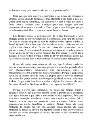 ser humano amigo, em necessidade; sua recompensa é estéril.

     Uma vez que uma parceria é terminada e as mesas são retiradas, a
utilidade dessa amizade desaparece imediatamente e seu lucro é perdido.
Quem imita minha humildade, faz igualmente o bem a todos por amor a
Deus, tanto a inimigos como a amigos: para seus amigos, pois eles
perseveram firmemente honrando a Deus; e para seus inimigos, porque
eles são criaturas de Deus e podem se tornar bons no futuro.

     Em terceiro lugar, a contemplação da minha humildade é uma
proteção contra as chuvas torrenciais e as impurezas que vêm das nuvens.
De onde as nuvens surgem, se não da umidade e dos vapores vindos da
Terra? Quando eles sobem aos céus devido ao calor, condensam-se nas
regiões mais altas e, desta forma, três coisas são produzidas: chuva,
granizo e neve. A nuvem simboliza o corpo humano que vem da impureza.
Assim como as nuvens o corpo humano faz três coisas. O corpo faz a
audição, a visão e o tato. Porque o corpo pode ver, ele deseja as coisas que
vê. Ele deseja coisas boas e belas formas; ele deseja posses abrangentes.

    O que são todas essas coisas se não um tipo de chuva vinda das
nuvens, manchando a alma com uma paixão por acumular, perturbando-o
com aborrecimentos, distraindo-o com pensamentos inúteis e
preocupando-o sobre a perda dos bens acumulados? Porque o corpo pode
ouvir, ele se satisfaz ouvindo sobre sua própria glória e sobre as amizades
mundanas. Ele presta atenção a tudo o que é agradável ao corpo e é danoso
à alma. O que tudo isso lembra senão o rápido derretimento da neve,
fazendo a alma ficar fria diante de Deus e turva para a humildade?

    Porque o corpo tem sentimento, ele busca seu próprio prazer e
descanso físico. O que tudo isso lembra se não o granizo que é congelado
com águas impuras e que deixa a alma estéril na vida espiritual, forte com
respeito às ocupações mundanas e branda com respeito ao conforto físico?
Portanto, se uma pessoa quer proteção contra esta nuvem, deixe-a buscar
segurança na minha humildade e imitá-la. Através disso, ela estará
protegida da paixão por ver, não desejará coisas ilícitas; ela estará
protegida do prazer de ouvir e não prestará atenção a nada que vá contra a
verdade; ela estará protegida da luxúria da carne e não sucumbirá aos
impulsos ilícitos.
 