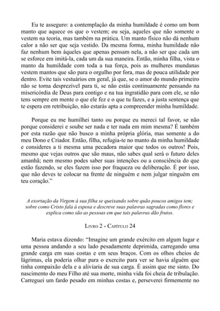 Eu te asseguro: a contemplação da minha humildade é como um bom
manto que aquece os que o vestem; ou seja, aqueles que não somente o
vestem na teoria, mas também na prática. Um manto físico não dá nenhum
calor a não ser que seja vestido. Da mesma forma, minha humildade não
faz nenhum bem àqueles que apenas pensam nela, a não ser que cada um
se esforce em imitá-la, cada um da sua maneira. Então, minha filha, vista o
manto da humildade com toda a tua força, pois as mulheres mundanas
vestem mantos que são para o orgulho por fora, mas de pouca utilidade por
dentro. Evite tais vestuários em geral, já que, se o amor do mundo primeiro
não se torna desprezível para ti, se não estás continuamente pensando na
misericórdia de Deus para contigo e na tua ingratidão para com ele, se não
tens sempre em mente o que ele fez e o que tu fazes, e a justa sentença que
te espera em retribuição, não estarás apta a compreender minha humildade.

     Porque eu me humilhei tanto ou porque eu mereci tal favor, se não
porque considerei e soube ser nada e ter nada em mim mesma? É também
por esta razão que não busco a minha própria glória, mas somente a do
meu Dono e Criador. Então, filha, refugia-te no manto da minha humildade
e consideres a ti mesma uma pecadora maior que todos os outros! Pois,
mesmo que vejas outros que são maus, não sabes qual será o futuro deles
amanhã; nem mesmo podes saber suas intenções ou a consciência do que
estão fazendo, se eles fazem isso por fraqueza ou deliberação. É por isso,
que não deves te colocar na frente de ninguém e nem julgar ninguém em
teu coração.”


  A exortação da Virgem à sua filha se queixando sobre quão poucos amigos tem;
 sobre como Cristo fala à esposa e descreve suas palavras sagradas como flores e
           explica como são as pessoas em que tais palavras dão frutos.

                            LIVRO 2 - CAPÍTULO 24

     Maria estava dizendo: “Imagine um grande exército em algum lugar e
uma pessoa andando a seu lado pesadamente deprimida, carregando uma
grande carga em suas costas e em seus braços. Com os olhos cheios de
lágrimas, ela poderia olhar para o exercito para ver se havia alguém que
tinha compaixão dela e a aliviaria de sua carga. É assim que me sinto. Do
nascimento do meu Filho até sua morte, minha vida foi cheia de tribulação.
Carreguei um fardo pesado em minhas costas e, perseverei firmemente no
 
