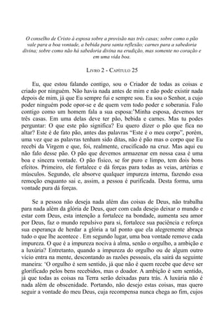 O conselho de Cristo à esposa sobre a provisão nas três casas; sobre como o pão
  vale para a boa vontade, a bebida para santa reflexão; carnes para a sabedoria
divina; sobre como não há sabedoria divina na erudição, mas somente no coração e
                                em uma vida boa.

                            LIVRO 2 - CAPÍTULO 25

     Eu, que estou falando contigo, sou o Criador de todas as coisas e
criado por ninguém. Não havia nada antes de mim e não pode existir nada
depois de mim, já que Eu sempre fui e sempre sou. Eu sou o Senhor, a cujo
poder ninguém pode opor-se e de quem vem todo poder e soberania. Falo
contigo como um homem fala a sua esposa:’Minha esposa, devemos ter
três casas. Em uma delas deve ter pão, bebida e carnes. Mas tu podes
perguntar: O que este pão significa? Eu quero dizer o pão que fica no
altar? Este é de fato pão, antes das palavras “Este é o meu corpo”, porém,
uma vez que as palavras tenham sido ditas, não é pão mas o corpo que Eu
recebi da Virgem e que, foi, realmente, crucificado na cruz. Mas aqui eu
não falo desse pão. O pão que devemos armazenar em nossa casa é uma
boa e sincera vontade. O pão físico, se for puro e limpo, tem dois bons
efeitos. Primeiro, ele fortalece e dá forças para todas as veias, artérias e
músculos. Segundo, ele absorve qualquer impureza interna, fazendo essa
remoção enquanto sai e, assim, a pessoa é purificada. Desta forma, uma
vontade pura dá forças.

     Se a pessoa não deseja nada além das coisas de Deus, não trabalha
para nada além da glória de Deus, quer com cada desejo deixar o mundo e
estar com Deus, esta intenção a fortalece na bondade, aumenta seu amor
por Deus, faz o mundo repulsivo para si, fortalece sua paciência e reforça
sua esperança de herdar a glória a tal ponto que ela alegremente abraça
tudo o que lhe acontece . Em segundo lugar, uma boa vontade remove cada
impureza. O que é a impureza nociva à alma, senão o orgulho, a ambição e
a luxúria? Entretanto, quando a impureza do orgulho ou de algum outro
vício entra na mente, descontando as razões pessoais, ela sairá da seguinte
maneira: ‘O orgulho é sem sentido, já que não é quem recebe que deve ser
glorificado pelos bens recebidos, mas o doador. A ambição é sem sentido,
já que todas as coisas na Terra serão deixadas para trás. A luxúria não é
nada além de obscenidade. Portando, não desejo estas coisas, mas quero
seguir a vontade do meu Deus, cuja recompensa nunca chega ao fim, cujos
 