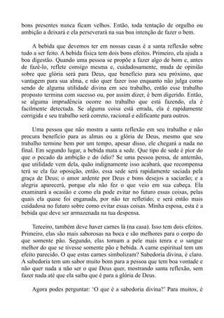 bons presentes nunca ficam velhos. Então, toda tentação de orgulho ou
ambição a deixará e ela perseverará na sua boa intenção de fazer o bem.

     A bebida que devemos ter em nossas casas é a santa reflexão sobre
tudo a ser feito. A bebida física tem dois bons efeitos. Primeiro, ela ajuda a
boa digestão. Quando uma pessoa se propõe a fazer algo de bom e, antes
de fazê-lo, reflete consigo mesma e, cuidadosamente, muda de opinião
sobre que glória será para Deus, que benefício para seu próximo, que
vantagem para sua alma, e não quer fazer isso enquanto não julga como
sendo de alguma utilidade divina em seu trabalho, então esse trabalho
proposto termina com sucesso ou, por assim dizer, é bem digerido. Então,
se alguma imprudência ocorre no trabalho que está fazendo, ela é
facilmente detectada. Se alguma coisa está errada, ela é rapidamente
corrigida e seu trabalho será correto, racional e edificante para outros.

     Uma pessoa que não mostra a santa reflexão em seu trabalho e não
procura benefício para as almas ou a glória de Deus, mesmo que seu
trabalho termine bem por um tempo, apesar disso, ele chegará a nada no
final. Em segundo lugar, a bebida mata a sede. Que tipo de sede é pior do
que o pecado da ambição e do ódio? Se uma pessoa pensa, de antemão,
que utilidade vem dela, quão indignamente isso acabará, que recompensa
terá se ela faz oposição, então, essa sede será rapidamente saciada pela
graça de Deus; o amor ardente por Deus e bons desejos a saciarão; e a
alegria aparecerá, porque ela não fez o que veio em sua cabeça. Ela
examinará a ocasião e como ela pode evitar no futuro essas coisas, pelas
quais ela quase foi enganada, por não ter refletido; e será então mais
cuidadosa no futuro sobre como evitar essas coisas. Minha esposa, esta é a
bebida que deve ser armazenada na tua despensa.

     Terceiro, também deve haver carnes lá (na casa). Isso tem dois efeitos.
Primeiro, elas são mais saborosas na boca e são melhores para o corpo do
que somente pão. Segundo, elas tornam a pele mais tenra e o sangue
melhor do que se tivesse somente pão e bebida. A carne espiritual tem um
efeito parecido. O que estas carnes simbolizam? Sabedoria divina, é claro.
A sabedoria tem um sabor muito bom para a pessoa que tem boa vontade e
não quer nada a não ser o que Deus quer, mostrando santa reflexão, sem
fazer nada até que ela saiba que é para a glória de Deus.

    Agora podes perguntar: ‘O que é a sabedoria divina?’ Para muitos, é
 