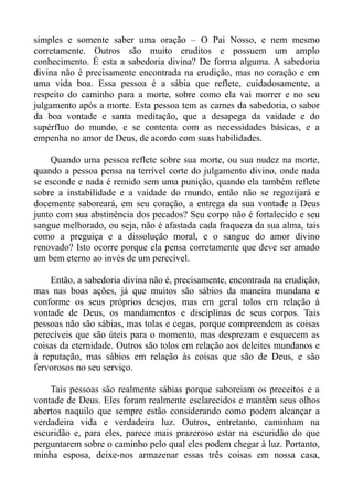 simples e somente saber uma oração – O Pai Nosso, e nem mesmo
corretamente. Outros são muito eruditos e possuem um amplo
conhecimento. É esta a sabedoria divina? De forma alguma. A sabedoria
divina não é precisamente encontrada na erudição, mas no coração e em
uma vida boa. Essa pessoa é a sábia que reflete, cuidadosamente, a
respeito do caminho para a morte, sobre como ela vai morrer e no seu
julgamento após a morte. Esta pessoa tem as carnes da sabedoria, o sabor
da boa vontade e santa meditação, que a desapega da vaidade e do
supérfluo do mundo, e se contenta com as necessidades básicas, e a
empenha no amor de Deus, de acordo com suas habilidades.

    Quando uma pessoa reflete sobre sua morte, ou sua nudez na morte,
quando a pessoa pensa na terrível corte do julgamento divino, onde nada
se esconde e nada é remido sem uma punição, quando ela também reflete
sobre a instabilidade e a vaidade do mundo, então não se regozijará e
docemente saboreará, em seu coração, a entrega da sua vontade a Deus
junto com sua abstinência dos pecados? Seu corpo não é fortalecido e seu
sangue melhorado, ou seja, não é afastada cada fraqueza da sua alma, tais
como a preguiça e a dissolução moral, e o sangue do amor divino
renovado? Isto ocorre porque ela pensa corretamente que deve ser amado
um bem eterno ao invés de um perecível.

    Então, a sabedoria divina não é, precisamente, encontrada na erudição,
mas nas boas ações, já que muitos são sábios da maneira mundana e
conforme os seus próprios desejos, mas em geral tolos em relação à
vontade de Deus, os mandamentos e disciplinas de seus corpos. Tais
pessoas não são sábias, mas tolas e cegas, porque compreendem as coisas
perecíveis que são úteis para o momento, mas desprezam e esquecem as
coisas da eternidade. Outros são tolos em relação aos deleites mundanos e
à reputação, mas sábios em relação às coisas que são de Deus, e são
fervorosos no seu serviço.

    Tais pessoas são realmente sábias porque saboreiam os preceitos e a
vontade de Deus. Eles foram realmente esclarecidos e mantêm seus olhos
abertos naquilo que sempre estão considerando como podem alcançar a
verdadeira vida e verdadeira luz. Outros, entretanto, caminham na
escuridão e, para eles, parece mais prazeroso estar na escuridão do que
perguntarem sobre o caminho pelo qual eles podem chegar à luz. Portanto,
minha esposa, deixe-nos armazenar essas três coisas em nossa casa,
 