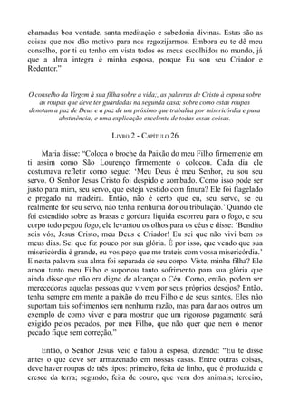 chamadas boa vontade, santa meditação e sabedoria divinas. Estas são as
coisas que nos dão motivo para nos regozijarmos. Embora eu te dê meu
conselho, por ti eu tenho em vista todos os meus escolhidos no mundo, já
que a alma integra é minha esposa, porque Eu sou seu Criador e
Redentor.”


O conselho da Virgem à sua filha sobre a vida;, as palavras de Cristo à esposa sobre
   as roupas que deve ter guardadas na segunda casa; sobre como estas roupas
denotam a paz de Deus e a paz de um próximo que trabalha por misericórdia e pura
          abstinência; e uma explicação excelente de todas essas coisas.

                              LIVRO 2 - CAPÍTULO 26

     Maria disse: “Coloca o broche da Paixão do meu Filho firmemente em
ti assim como São Lourenço firmemente o colocou. Cada dia ele
costumava refletir como segue: ‘Meu Deus é meu Senhor, eu sou seu
servo. O Senhor Jesus Cristo foi despido e zombado. Como isso pode ser
justo para mim, seu servo, que esteja vestido com finura? Ele foi flagelado
e pregado na madeira. Então, não é certo que eu, seu servo, se eu
realmente for seu servo, não tenha nenhuma dor ou tribulação.’ Quando ele
foi estendido sobre as brasas e gordura liquida escorreu para o fogo, e seu
corpo todo pegou fogo, ele levantou os olhos para os céus e disse: ‘Bendito
sois vós, Jesus Cristo, meu Deus e Criador! Eu sei que não vivi bem os
meus dias. Sei que fiz pouco por sua glória. É por isso, que vendo que sua
misericórdia é grande, eu vos peço que me trateis com vossa misericórdia.’
E nesta palavra sua alma foi separada de seu corpo. Viste, minha filha? Ele
amou tanto meu Filho e suportou tanto sofrimento para sua glória que
ainda disse que não era digno de alcançar o Céu. Como, então, podem ser
merecedoras aquelas pessoas que vivem por seus próprios desejos? Então,
tenha sempre em mente a paixão do meu Filho e de seus santos. Eles não
suportam tais sofrimentos sem nenhuma razão, mas para dar aos outros um
exemplo de como viver e para mostrar que um rigoroso pagamento será
exigido pelos pecados, por meu Filho, que não quer que nem o menor
pecado fique sem correção.”

    Então, o Senhor Jesus veio e falou à esposa, dizendo: “Eu te disse
antes o que deve ser armazenado em nossas casas. Entre outras coisas,
deve haver roupas de três tipos: primeiro, feita de linho, que é produzida e
cresce da terra; segundo, feita de couro, que vem dos animais; terceiro,
 