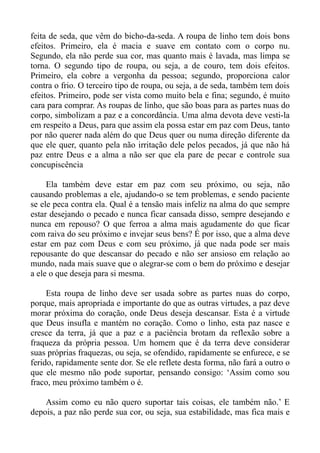 feita de seda, que vêm do bicho-da-seda. A roupa de linho tem dois bons
efeitos. Primeiro, ela é macia e suave em contato com o corpo nu.
Segundo, ela não perde sua cor, mas quanto mais é lavada, mas limpa se
torna. O segundo tipo de roupa, ou seja, a de couro, tem dois efeitos.
Primeiro, ela cobre a vergonha da pessoa; segundo, proporciona calor
contra o frio. O terceiro tipo de roupa, ou seja, a de seda, também tem dois
efeitos. Primeiro, pode ser vista como muito bela e fina; segundo, é muito
cara para comprar. As roupas de linho, que são boas para as partes nuas do
corpo, simbolizam a paz e a concordância. Uma alma devota deve vesti-la
em respeito a Deus, para que assim ela possa estar em paz com Deus, tanto
por não querer nada além do que Deus quer ou numa direção diferente da
que ele quer, quanto pela não irritação dele pelos pecados, já que não há
paz entre Deus e a alma a não ser que ela pare de pecar e controle sua
concupiscência

     Ela também deve estar em paz com seu próximo, ou seja, não
causando problemas a ele, ajudando-o se tem problemas, e sendo paciente
se ele peca contra ela. Qual é a tensão mais infeliz na alma do que sempre
estar desejando o pecado e nunca ficar cansada disso, sempre desejando e
nunca em repouso? O que ferroa a alma mais agudamente do que ficar
com raiva do seu próximo e invejar seus bens? É por isso, que a alma deve
estar em paz com Deus e com seu próximo, já que nada pode ser mais
repousante do que descansar do pecado e não ser ansioso em relação ao
mundo, nada mais suave que o alegrar-se com o bem do próximo e desejar
a ele o que deseja para si mesma.

     Esta roupa de linho deve ser usada sobre as partes nuas do corpo,
porque, mais apropriada e importante do que as outras virtudes, a paz deve
morar próxima do coração, onde Deus deseja descansar. Esta é a virtude
que Deus insufla e mantém no coração. Como o linho, esta paz nasce e
cresce da terra, já que a paz e a paciência brotam da reflexão sobre a
fraqueza da própria pessoa. Um homem que é da terra deve considerar
suas próprias fraquezas, ou seja, se ofendido, rapidamente se enfurece, e se
ferido, rapidamente sente dor. Se ele reflete desta forma, não fará a outro o
que ele mesmo não pode suportar, pensando consigo: ‘Assim como sou
fraco, meu próximo também o é.

    Assim como eu não quero suportar tais coisas, ele também não.’ E
depois, a paz não perde sua cor, ou seja, sua estabilidade, mas fica mais e
 