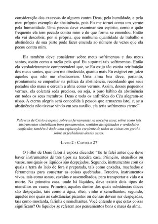 consideração dos excessos de alguem contra Deus, pela humildade, e pelo
meu próprio exemplo de abstinência, pois Eu me tornei como um verme
pela humanidade. Uma pessoa deve examinar seu espírito, como e quão
frequente ela tem pecado contra mim e de que forma se emendou. Então
ela vai descobrir, por si própria, que nenhuma quantidade de trabalho e
abstinência de sua parte pode fazer emenda ao número de vezes que ela
pecou contra mim.

     Ela também deve considerar sobre meus sofrimentos e dos meus
santos, assim como a razão pela qual Eu suportei tais sofrimentos. Então
ela verdadeiramente compreenderá que, se Eu exijo tão estrita retribuição
dos meus santos, que tem me obedecido, quanto mais Eu exigirei em juízo
àqueles que não me obedeceram. Uma alma boa deve, portanto,
prontamente se empenhar na prática da abstinência, recordando que seus
pecados são maus e cercam a alma como vermes. Assim, desses pequenos
vermes, ela coletará seda preciosa, ou seja, o puro hábito da abstinência
em todos os seus membros. Deus e todo os anfitriões do Céu alegram-se
nisso. A eterna alegria será concedida à pessoa que armazena isto, e, se a
abstinência não tivesse vindo em seu auxilio, ela teria sofrimento eterno”


Palavras de Cristo à esposa sobre as ferramentas na terceira casa; sobre como tais
 instrumentos simbolizam bons pensamentos, sentidos disciplinados e verdadeira
confissão; também é dada uma explicação excelente de todas as coisas em geral e
                        sobre as fechaduras destas casas.

                             LIVRO 2 - CAPÍTULO 27

     O Filho de Deus falou à esposa dizendo: “Eu te falei antes que deve
haver instrumentos de três tipos na terceira casa. Primeiro, utensílios ou
vasos, nos quais os líquidos são despejados. Segundo, instrumentos com os
quais a terra do lado de fora é preparada, tais como enxadas, machados e
ferramentas para consertar as coisas quebradas. Terceiro, instrumentos
vivos, tais como asnos, cavalos e assemelhados, para transportar a vida e a
morte. Na primeira casa, onde há líquidos, deve existir dois tipos de
utensílios ou vasos: Primeiro, aqueles dentro dos quais substâncias doces
são despejadas, tais como a água, óleo, vinho e semelhantes; segundo,
aqueles nos quais as substâncias picantes ou densas devem ser despejadas,
tais como mostarda, farinha e semelhantes. Você entende o que estas coisas
significam? Os líquidos se referem aos pensamentos bons e maus da alma.
 