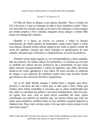 corpo de atos ilícitos frente à consideração de sua paixão.

                             LIVRO 1 - CAPÍTULO 11

    O Filho de Deus se dirigiu a sua esposa, dizendo: “Sou o Criador do
Céu e da terra, e o que se consagra no altar é meu verdadeiro corpo". Ama-
me com todo teu coração, porque eu te amei e me entreguei a meus amigos
por minha própria e livre vontade, enquanto meus amigos e minha Mãe
caiam em amarga dor e pranto.

     Quando vi a lança, os cravos, as correias e todos os demais
instrumentos de minha paixão ali preparados, ainda assim fiquei a sofrer
com alegria. Quando minha cabeça sangrava por todas as partes a partir da
coroa de espinhos, mesmo que meus inimigos se apoderassem de meu
coração, desejaria que o ferissem e o desprezassem, ao invés de perder-te.

      Portanto serias muito ingrata se, em correspondência a tanta caridade,
não me amasses. Se minha cabeça foi perfurada e se inclinou na cruz por
ti, também tua cabeça deveria inclinar-se até a humildade. Já que meus
olhos estavam ensanguentados e cheios de lagrimas, teus olhos deveriam
abster-se de visões agradáveis a teus olhos. Se meus ouvidos se cobriram
de sangue e ouvi palavras de zombaria contra mim, teus ouvidos teriam
que abster-se das conversas frívolas e inoportunas.

     Ao se ter dado bebida amarga à minha boca e negado uma doce,
preserve a tua boca do mal e deixa que se abra para o bem. Posto que
minhas mãos foram estendidas e cravadas, que as obras simbolizadas por
tuas mãos se estendam aos pobres e aos meus mandamentos. Que teus pés,
ou sejam, teus atos, com os quais deves caminhar até mim, sejam
crucificados aos deleites de maneira que, da mesma forma que sofri em
todos meus membros, também todos os teus membros estejam dispostos a
obedecer-me. Peço mais serviços para ti do que para outros porque te dei
uma maior graça”.


Sobre como um anjo reza por sua esposa e como Cristo pergunta ao anjo o que é que
                 pede para sua esposa e o que é bom para ela.
 
