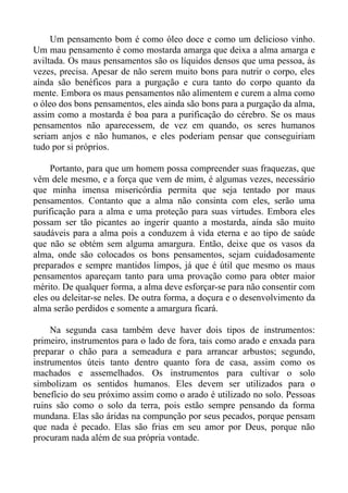 Um pensamento bom é como óleo doce e como um delicioso vinho.
Um mau pensamento é como mostarda amarga que deixa a alma amarga e
aviltada. Os maus pensamentos são os líquidos densos que uma pessoa, às
vezes, precisa. Apesar de não serem muito bons para nutrir o corpo, eles
ainda são benéficos para a purgação e cura tanto do corpo quanto da
mente. Embora os maus pensamentos não alimentem e curem a alma como
o óleo dos bons pensamentos, eles ainda são bons para a purgação da alma,
assim como a mostarda é boa para a purificação do cérebro. Se os maus
pensamentos não aparecessem, de vez em quando, os seres humanos
seriam anjos e não humanos, e eles poderiam pensar que conseguiriam
tudo por si próprios.

     Portanto, para que um homem possa compreender suas fraquezas, que
vêm dele mesmo, e a força que vem de mim, é algumas vezes, necessário
que minha imensa misericórdia permita que seja tentado por maus
pensamentos. Contanto que a alma não consinta com eles, serão uma
purificação para a alma e uma proteção para suas virtudes. Embora eles
possam ser tão picantes ao ingerir quanto a mostarda, ainda são muito
saudáveis para a alma pois a conduzem à vida eterna e ao tipo de saúde
que não se obtém sem alguma amargura. Então, deixe que os vasos da
alma, onde são colocados os bons pensamentos, sejam cuidadosamente
preparados e sempre mantidos limpos, já que é útil que mesmo os maus
pensamentos apareçam tanto para uma provação como para obter maior
mérito. De qualquer forma, a alma deve esforçar-se para não consentir com
eles ou deleitar-se neles. De outra forma, a doçura e o desenvolvimento da
alma serão perdidos e somente a amargura ficará.

     Na segunda casa também deve haver dois tipos de instrumentos:
primeiro, instrumentos para o lado de fora, tais como arado e enxada para
preparar o chão para a semeadura e para arrancar arbustos; segundo,
instrumentos úteis tanto dentro quanto fora de casa, assim como os
machados e assemelhados. Os instrumentos para cultivar o solo
simbolizam os sentidos humanos. Eles devem ser utilizados para o
benefício do seu próximo assim como o arado é utilizado no solo. Pessoas
ruins são como o solo da terra, pois estão sempre pensando da forma
mundana. Elas são áridas na compunção por seus pecados, porque pensam
que nada é pecado. Elas são frias em seu amor por Deus, porque não
procuram nada além de sua própria vontade.
 