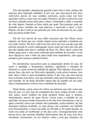 Elas são pesadas e preguiçosas quando é para fazer o bem, porque são
ansiosas pela reputação mundana. É por isso, que uma pessoa boa deve
cultivá-los através de seus sentidos exteriores, assim como um bom
agricultor cultiva a terra com um arado. Primeiro, ele deve cultivá-los com
sua boca, dizendo coisas úteis para a alma e instruindo-a sobre o caminho
da vida; depois, fazendo as boas ações que pode. Seu próximo pode ser
formado nesse caminho por suas palavras e motivado a fazer o bem.
Depois, ela deve cultivar seu próximo por meio do descanso de seu corpo
para que possa render fruto.

    Ela faz isso através de seus olhos inocentes que não olham coisas
impuras, de forma que seu vizinho impuro possa aprender a modéstia em
seu corpo inteiro. Ela deve cultivá-los por meio dos seus ouvidos que não
prestam atenção às coisas inadequadas assim como por meio dos seus pés
que são rápidos para fazer o trabalho de Deus. Eu, Deus, darei a chuva da
minha graça para o solo assim cultivado pelo trabalho do lavrador, e este
deve alegrar-se com o fruto da antes árida terra improdutiva, mas agora
próspera, pois começa a produzir brotos.

     Os instrumentos necessários para as preparações dentro de casa, tal
como o machado e ferramentas similares, significam a intenção de
discernir e o santo exame do trabalho de alguém. Não importa o bem que a
pessoa faça, não deve ser feito pela reputação e pela gloria humana, mas
pelo amor a Deus e pela recompensa eterna. É por isso, que uma pessoa
deve examinar suas ações, com que intenção e para qual recompensa ela as
está fazendo. Se ela pode descobrir algum tipo de orgulho em sua ação,
faça-a imediatamente cortá-la com o machado da discrição.

     Desta forma, assim como ela cultiva seu próximo que está, como que
fora da casa, ou seja, fora da companhia dos meus amigos devido a suas
más ações, assim também ela pode produzir frutos para si própria,
interiormente, através do amor divino. Assim como o trabalho de um
agricultor em pouco tempo fracassará se ele não tiver instrumentos com os
quais consertar coisas que tenham sido quebradas, assim também, ele não
alcançará nenhum resultado, se uma pessoa não examinar seu trabalho
com discernimento, e como isso pode ser aliviado se for muito pesado, ou
como isso pode ser melhorado se não deu certo. Consequentemente uma
pessoa deve, não somente trabalhar efetivamente fora de casa, mas deve
considerar, atentamente, no seu interior, como e com que intenções ela
 