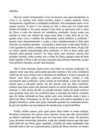 trabalha.

     Devem existir instrumentos vivos na terceira casa para transportar os
vivos e os mortos, tais como cavalos, asnos e outros animais. Estes
instrumentos significam a verdadeira confissão. Isso transporta tanto vivos
quanto mortos. O que o vivo denota se não a alma que foi criada pela
minha divindade e vive para sempre? Esta alma se aproxima mais e mais
de Deus a cada dia através da verdadeira confissão. Assim como um
animal se torna um animal de carga mais forte e mais belo de se ver,
quanto mais vezes e melhor for alimentado, assim também a confissão -
quanto mais frequentemente é usada e mais cuidadosamente é feita para
menores ou maiores pecados - transporta a alma mais e mais para frente e
é tão agradável a Deus, conduzindo a alma ao coração de Deus. O que são
as coisas mortas transportadas pela confissão, se não as boas ações que
morrem pelo pecado mortal? As boas ações que morrem através dos
pecados mortais, estão mortas sob o olhar de Deus, porque nada de bom
pode agradar a Deus a não ser que o pecado seja primeiro reparado, ou por
uma perfeita intenção, ou por uma façanha.

     Não é bom misturar cheiro bom com fedor no mesmo recipiente. Se
alguem mata suas boas ações pelos pecados mortais e faz uma verdadeira
confissão de seus crimes com a intenção de melhorar e evitar o pecado no
futuro, suas boas ações, que antes estavam mortas, voltam à vida
novamente pela confissão e pela virtude da humildade, e elas lhe trazem
mérito para a salvação eterna. Se ele morrer sem ter feito confissão,
embora suas boas ações não possam morrer ou serem destruídas, não pode
merecer a vida eterna devido ao pecado mortal; ainda ele pode merecer
uma punição mais leve ou contribuir para a salvação de outros, contanto
que ele tenha realizado as boas ações com uma intenção santa e para a
glória de Deus. Entretanto, se ele fez as ações pela glória mundana e seu
próprio benefício, então suas ações morrerão quando seu realizador morre,
já que ele recebeu sua recompensa do mundo para o qual trabalhou.

    Então, minha esposa, pela qual quero dizer todos os meus amigos,
devemos armazenar em nossas casas aquelas coisas que dão crescimento
ao deleite espiritual que Deus quer ter com uma alma santa. Na primeira
casa, devemos armazenar, primeiro, o pão da vontade sincera que não quer
nada além do que Deus quer; segundo, a bebida da santa meditação, não
fazendo nada a não ser a pensada para a glória de Deus; terceiro, as carnes
 