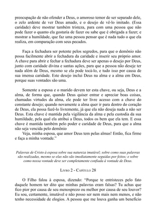 preocupação de não ofender a Deus, o amoroso temor de ser separado dele,
o zelo ardente de ver Deus amado, e o desejo de vê-lo imitado. (Essa
caridade) deve mostrar também tristeza, para com uma pessoa que não
pode fazer o quanto ela gostaria de fazer ou sabe que é obrigada a fazer; e
mostrar a humildade, que faz uma pessoa pensar que é nada tudo o que ela
realiza, em comparação com seus pecados.

    Faça a fechadura ser potente pelos segredos, para que o demônio não
possa facilmente abrir a fechadura da caridade e inserir seu próprio amor.
A chave para abrir e fechar a fechadura deve ser apenas o desejo por Deus,
junto com caridade divina e santas ações, para que a pessoa não deseje ter
nada além de Deus, mesmo se ela pode tocá-lo, e tudo isso por causa de
sua imensa caridade. Este desejo inclui Deus na alma e a alma em Deus,
porque suas vontades são uma.

     Somente a esposa e o marido devem ter esta chave, ou seja, Deus e a
alma, de forma que, quando Deus quiser entrar e apreciar boas coisas,
chamadas virtudes da alma, ele pode ter livre acesso com a chave do
constante desejo; quando novamente a alma quer ir para dentro do coração
de Deus, ela possa fazê-lo livremente, já que ela não deseja nada a não ser
Deus. Esta chave é mantida pela vigilância da alma e pela custodia da sua
humildade, pela qual ela atribui a Deus, todos os bem que ela tem. E essa
chave é mantida também pelo poder e caridade de Deus, para que a alma
não seja vencida pelo demônio
     Veja, minha esposa, que amor Deus tem pelas almas! Então, fica firme
e faça a minha vontade.”


Palavras de Cristo à esposa sobre sua natureza imutável; sobre como suas palavras
 são realizadas, mesmo se elas não são imediatamente seguidas por feitos; e sobre
     como nossa vontade deve ser completamente confiada à vontade de Deus.

                            LIVRO 2 - CAPÍTULO 28

     O Filho falou à esposa, dizendo: “Porque te entristeces pelo fato
daquele homem ter dito que minhas palavras eram falsas? Tu achas que
fico pior por causa de seu menosprezo ou melhor por causa de seu louvor?
Eu sou, certamente, imutável e não posso ser nem mais nem menos, e não
tenho necessidade de elogios. A pessoa que me louva ganha um benefício
 
