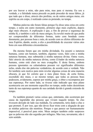 por seu louvor a mim, não para mim, mas para si mesma. Eu sou a
verdade, e a falsidade nunca procede ou pode proceder de meus lábios, já
que tudo que o disse, através dos profetas, ou de outros amigos meus, em
espírito ou em corpo, é realizado como eu pretendo, no tempo.

    Minhas palavras não foram falsas porque Eu disse uma coisa em certo
tempo, e outra em outro momento, primeiro algo mais explicito, depois
algo mais obscuro. A explicação é que, a fim de provar a segurança da
minha fé, e também o zelo de meus amigos, Eu revelei muito do que podia
ser compreendido de diferentes formas, tanto com bondade como
duramente, por pessoas boas e más, de acordo com os efeitos diferentes do
meu Espírito, dando, assim, a eles a possibilidade de executar vários atos
bons em suas diferentes circunstâncias.

     Da mesma foram que em minha divindade, Eu assumi a natureza
humana, como um homem, também, algumas vezes, falei com a minha
natureza humana, mas submetida à minha natureza divina. Outra vezes,
falei através da minha natureza divina, como |Criador da minha natureza
humana, como está claro no meu evangelho. E desta forma, embora
pessoas ignorantes ou caluniadoras possam ver significados diferentes
nelas, ainda elas são palavras verdadeiras, de acordo com a verdade. Não
foi também sem motivo para mim revelar algumas coisas de uma maneira
obscura, já que foi correto que o meu plano fosse, de certa forma,
escondido dos maus, e ao mesmo tempo, que todas as pessoas boas
pudessem, avidamente, esperar por minha graça, e obter a recompensa por
sua esperança. Por outro lado, se tivesse sido indicado que meu plano
aconteceria em um momento específico no tempo, então todos desistiriam
tanto de sua esperança quanto de sua caridade devido à grande extensão de
tempo.

     Eu também prometi varias coisas que, entretanto, não ocorreram por
causa da ingratidão das pessoas que viviam naquele tempo. Se elas
tivessem deixado de lado sua maldade, Eu certamente, teria dado a elas o
que prometi. É por isso, que não deves ficar triste com a alegação de que
as minhas palavras são mentiras. Porque o que parece ser humanamente
impossível, é possível para mim. Meus amigos também estão surpresos
que as palavras não são seguidas por milagres. Mas isso, novamente, não é
sem sentido.
 