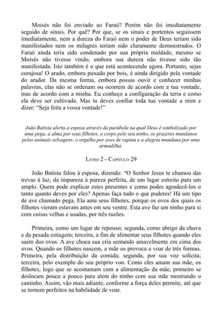 Moisés não foi enviado ao Faraó? Porém não foi imediatamente
seguido de sinais. Por quê? Por que, se os sinais e portentos seguissem
imediatamente, nem a dureza do Faraó nem o poder de Deus teriam sido
manifestados nem os milagres teriam sido claramente demonstrados. O
Faraó ainda teria sido condenado por sua própria maldade, mesmo se
Moisés não tivesse vindo, embora sua dureza não tivesse sido tão
manifestada. Isto também é o que está acontecendo agora. Portanto, sejas
corajosa! O arado, embora puxado por bois, é ainda dirigido pela vontade
do arador. Da mesma forma, embora possas ouvir e conhecer minhas
palavras, elas não se ordenam ou ocorrem de acordo com a tua vontade,
mas de acordo com a minha. Eu conheço a configuração da terra e como
ela deve ser cultivada. Mas tu deves confiar toda tua vontade a mim e
dizer: “Seja feita a vossa vontade!”


 João Batista alerta a esposa através da parábola na qual Deus é simbolizado por
 uma pega, a alma por seus filhotes, o corpo pelo seu ninho, os prazeres mundanos
pelos animais selvagens, o orgulho por aves de rapina e a alegria mundana por uma
                                    armadilha.

                            LIVRO 2 - CAPÍTULO 29

     João Batista falou à esposa, dizendo: “O Senhor Jesus te chamou das
trevas à luz, da impureza à pureza perfeita, de um lugar estreito para um
amplo. Quem pode explicar estes presentes e como podes agradecê-los o
tanto quanto deves por eles? Apenas faça tudo o que puderes! Há um tipo
de ave chamado pega. Ela ama seus filhotes, porque os ovos dos quais os
filhotes vieram estavam antes em seu ventre. Esta ave faz um ninho para si
com coisas velhas e usadas, por três razões.

     Primeira, como um lugar de repouso; segunda, como abrigo da chuva
e da pesada estiagem; terceira, a fim de alimentar seus filhotes quando eles
saem dos ovos. A ave choca sua cria sentando amavelmente em cima dos
ovos. Quando os filhotes nascem, a mãe os provoca a voar de três formas.
Primeira, pela distribuição da comida; segunda, por sua voz solícita;
terceira, pelo exemplo do seu próprio voo. Como eles amam sua mãe, os
filhotes, logo que se acostumam com a alimentação da mãe, primeiro se
deslocam pouco a pouco para alem do ninho com sua mãe mostrando o
caminho. Assim, vão mais adiante, conforme a força deles permite, até que
se tornem perfeitos na habilidade de voar.
 