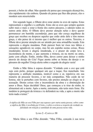 possuir, e belos de olhar. Mas quando ele pensa que conseguiu alcançá-los,
eles rapidamente vão embora. Quando ele pensa que lhes dão prazer, eles o
mordem sem misericórdia

     Em segundo lugar, o filhote deve estar atento às aves de rapina. Estas
representam o orgulho e a ambição. Estas são as aves que sempre querem
subir mais e mais e estar à frente dos outros pássaros, e odeiam todos os
outros atrás deles. O filhote deve prestar atenção nelas e deve querer
permanecer em humilde esconderijo, para que não cresça orgulhoso da
graça que recebeu ou despreze aqueles que estão atrás dele e têm menos
graça, e não pense de si mesmo que é melhor que os outros. Terceiro, o
filhote deve prestar atenção em ser atraído por uma armadilha iscada. Esta
representa a alegria mundana. Pode parecer bom ter risos nos lábios e
sensações agradáveis no corpo, mas há um espinho nestas coisas. Risos
imoderados levam à alegria imoderada, e o prazer do corpo leva à
inconstância da mente, o que aumenta a tristeza, ou na morte ou antes,
junto com aflição. Então, minha filha, deves correr para deixar o ninho
através do desejo do Céu! Fique atenta sobre as bestas do desejo e os
pássaros do orgulho! Esteja alerta sobre o engodo da alegria vazia!

     Então a Mãe falou à esposa dizendo: “Cuidado com a ave que está
suja com piche, porque qualquer um que a toque, fica manchado. Isto
representa a ambição mundana, instável como o ar, repulsiva em sua
maneira de procurar favores, e ter más companhias. Não cuide de ter
honras, não te perturbes com favores, não prestes atenção ao elogio ou à
acusação. Destas coisas vêm a inconstância da alma e a diminuição do
amor a Deus. Sejas decidida! Deus, que começou a te tirar do ninho, te
alimentará até a morte. Após a morte, entretanto, não terás mais fome. Ele
também te protegerá da tristeza e te defenderá na vida, e após a morte não
terás nada a temer.”


A súplica da Mãe ao seu Filho por sua esposa e por outra santa pessoa; sobre como
 a súplica da Mãe é recebida por Cristo, e sobre a certeza a respeito da verdade ou
            falsidade em relação a santidade de uma pessoa nesta vida.

                             LIVRO 2 - CAPÍTULO 30

    Maria falou a seu Filho dizendo: “Meu Filho, conceda à sua nova
 