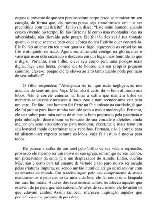 esposa o presente de que seu preciosíssimo corpo possa se enraizar em seu
coração, de forma que, ela mesma possa seja transformada em ti e ser
preenchida com teu deleite!” Então ela disse: “Este santo homem, quando
estava vivendo no tempo, foi tão firme na fé como uma montanha ilesa na
adversidade, não distraído pelo prazer. Ele foi tão flexível à tua vontade
quanto o ar que se move para onde a força do teu Espírito quer conduzi-lo.
Ele foi tão ardente em teu amor quanto o fogo, aquecendo os crescidos no
frio e atingindo os maus. Agora sua alma está contigo na glória, mas o
vaso que usou está enterrado e descansa em um lugar mais humilde do que
é digno. Portanto, meu Filho, eleve seu corpo para uma posição mais
digna, faça essa honra, porque ele te honrou em seu próprio pequeno
caminho, eleve-o, porque ele te elevou ao alto tanto quanto pôde por meio
de seu trabalho!”

     O Filho respondeu: “Abençoada és tu, que nada negligencias nos
assuntos de seus amigos. Veja, Mãe, não é certo dar o bom alimento aos
lobos. Não é correto enterrar na lama a safira que mantém todos os
membros saudáveis e fortalece o fraco. Não é bom acender uma vela para
um cego. De fato, este homem foi firme na fé e ardente na caridade, já que
ele foi pronto para fazer minha vontade com a maior moderação. Portanto,
ele tem sabor para mim como de alimento bom preparado pela paciência e
pela tribulação, doce e bom na bondade de sua vontade e afeições, ainda
melhor em seus viris esforços para melhorar, excelente e mais terno em
seu louvável modo de terminar seus trabalhos. Portanto, não é correto para
tal alimento ser exposto perante os lobos, cuja fala astuta é nociva para
todos.

    Ele parece a safira de um anel pelo brilho de sua vida e reputação,
provando ele mesmo ser um noivo de sua igreja, um amigo de seu Senhor,
um preservador da santa fé e um desprezador do mundo. Então, querida
Mãe, não é certo para tal amante da virtude e tão puro noivo ser tocado
pelas criaturas impuras, ou sendo um tão humilde amigo se relacionar com
os amantes do mundo. Em terceiro lugar, pelo seu cumprimento de meus
mandamentos e pelo ensino de uma vida boa, ele foi como uma lâmpada
em uma luminária. Através dos seus ensinamentos, fortaleceu aqueles que
estavam de pé para que não caíssem. Através de seu ensino ele levantou os
que estavam caídos. Assim também, ofereceu inspiração àqueles que
podiam vir a me procurar depois dele.
 