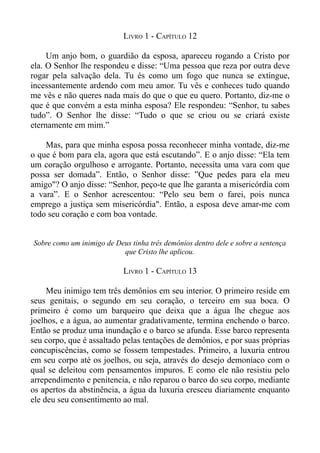 LIVRO 1 - CAPÍTULO 12

     Um anjo bom, o guardião da esposa, apareceu rogando a Cristo por
ela. O Senhor lhe respondeu e disse: “Uma pessoa que reza por outra deve
rogar pela salvação dela. Tu és como um fogo que nunca se extingue,
incessantemente ardendo com meu amor. Tu vês e conheces tudo quando
me vês e não queres nada mais do que o que eu quero. Portanto, diz-me o
que é que convém a esta minha esposa? Ele respondeu: “Senhor, tu sabes
tudo”. O Senhor lhe disse: “Tudo o que se criou ou se criará existe
eternamente em mim.”

    Mas, para que minha esposa possa reconhecer minha vontade, diz-me
o que é bom para ela, agora que está escutando”. E o anjo disse: “Ela tem
um coração orgulhoso e arrogante. Portanto, necessita uma vara com que
possa ser domada”. Então, o Senhor disse: ”Que pedes para ela meu
amigo"? O anjo disse: “Senhor, peço-te que lhe garanta a misericórdia com
a vara”. E o Senhor acrescentou: “Pelo seu bem o farei, pois nunca
emprego a justiça sem misericórdia". Então, a esposa deve amar-me com
todo seu coração e com boa vontade.


Sobre como um inimigo de Deus tinha três demônios dentro dele e sobre a sentença
                           que Cristo lhe aplicou.

                            LIVRO 1 - CAPÍTULO 13

     Meu inimigo tem três demônios em seu interior. O primeiro reside em
seus genitais, o segundo em seu coração, o terceiro em sua boca. O
primeiro é como um barqueiro que deixa que a água lhe chegue aos
joelhos, e a água, ao aumentar gradativamente, termina enchendo o barco.
Então se produz uma inundação e o barco se afunda. Esse barco representa
seu corpo, que é assaltado pelas tentações de demônios, e por suas próprias
concupiscências, como se fossem tempestades. Primeiro, a luxuria entrou
em seu corpo até os joelhos, ou seja, através do desejo demoníaco com o
qual se deleitou com pensamentos impuros. E como ele não resistiu pelo
arrependimento e penitencia, e não reparou o barco do seu corpo, mediante
os apertos da abstinência, a água da luxuria cresceu diariamente enquanto
ele deu seu consentimento ao mal.
 