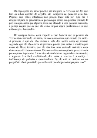 Os cegos pelo seu amor próprio são indignos de ver essa luz. Os que
tem os olhos doentes de orgulho são incapazes de perceber essa luz.
Pessoas com mãos infectadas não podem tocar esta luz. Esta luz é
detestável para os gananciosos e para os que amam sua própria vontade. É
por isso que, antes que alguem possa ser elevado a uma posição mais alta,
a justiça requer que os que não estão limpos sejam purificados e os que
estão cegos, iluminados.

     De qualquer forma, com respeito a esse homem que as pessoas da
Terra estão chamando um santo, três coisas mostram que ele não era santo.
A primeira é que ele não imitou a vida dos santos antes de morrer;
segunda, que ele não estava alegremente pronto para sofrer o martírio por
causa de Deus; terceiro, que ele não teve uma caridade ardente e com
discernimento como os santos. Três coisas fazem uma pessoa parecer santa
para o povo. A primeira é a mentira de um homem enganador e insinuante;
a segunda é a fácil credibilidade dos tolos; a terceira é a cobiça e
indiferença de prelados e examinadores. Se ele está no inferno ou no
purgatório não é permitido que saibas até que chegue o tempo para isso.”
 