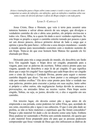 Avisos e instruções para o bispo sobre como comer e vestir e rezar e como ele deve
comportar-se antes de refeições, em refeições, após as refeições e também sobre seu
    sono e como ele deverá efectuar o ofício do Bispo sempre e em toda parte.

                              LIVRO 3 - CAPÍTULO 1

     Jesus Cristo, Deus e Homem, que veio à terra para assumir uma
natureza humana e salvar almas através de seu sangue, que divulgou o
verdadeiro caminho de céu e abriu seus portões, ele próprio enviou-me a
todos vós. Ouve, filha, tu a quem foi dado a ouvir verdades espirituais. Se
este bispo se propõe a seguir o caminho estreito tomado por poucos e para
ser um desses poucos, deixa-o primeiro deixar de lado a carga que o
oprime e pesa-lhe para baixo - refiro-me a seus desejos mundanos - usando
o mundo apenas para necessidades coerentes com o modesto sustento de
um bispo. Trata-se do que esse homem bom Mateus fez quando ele foi
chamado por Deus.

     Deixando para trás a carga pesada do mundo, ele descobriu um fardo
leve. Em segundo lugar, o bispo deve ser cingido, preparado para a
viagem, para usar as palavras da escritura. Tobias estava pronto para sua
viagem, quando ele descobriu o anjo lá de pé cingido. O que significa
dizer que o anjo foi cingido? Isso significa que cada bispo deve ser cingido
com o cinto da Justiça e Caridade Divina, pronto para seguir o mesmo
caminho daquele que disse: "eu sou o bom pastor e eu entreguei minha
vida por minhas ovelhas." Ele deve estar pronto para falar a verdade nas
suas palavras, prontos para executar a justiça em suas acções, tanto sobre
si próprio e sobre outros, não negligenciar Justiça devido às ameaças e
provocações, ou amizades falsas ou receios vazios. Para bispo assim
cingido, Tobias, ou seja, os justos, deverão vir, e eles o seguirão em seu
caminho.

    Em terceiro lugar, ele deveria comer pão e água antes de ele
empreenda a sua jornada, como podemos ler sobre Elias, que, acordado de
seu sono, encontrou pão e água à sua cabeceira. O que é este pão dado ao
profeta, se não os bens materiais e espirituais que lhe foram concedidos?
Porque o pão material foi dado a ele no deserto como uma lição. Embora
Deus pudesse ter sustentado o Profeta sem comida material, ele queria que
o pão material fosse preparado para ele para que as pessoas pudessem
compreender que fosse vontade de Deus que eles utilizassem as dádivas de
 