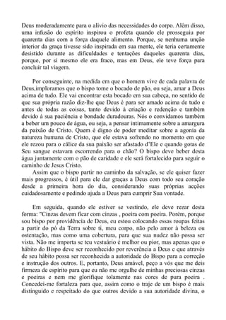 Deus moderadamente para o alívio das necessidades do corpo. Além disso,
uma infusão do espírito inspirou o profeta quando ele prosseguiu por
quarenta dias com a força daquele alimento. Porque, se nenhuma unção
interior da graça tivesse sido inspirada em sua mente, ele teria certamente
desistido durante as dificuldades e tentações daqueles quarenta dias,
porque, por si mesmo ele era fraco, mas em Deus, ele teve força para
concluir tal viagem.

     Por conseguinte, na medida em que o homem vive de cada palavra de
Deus,imploramos que o bispo tome o bocado de pão, ou seja, amar a Deus
acima de tudo. Ele vai encontrar esta bocado em sua cabeça, no sentido de
que sua própria razão diz-lhe que Deus é para ser amado acima de tudo e
antes de todas as coisas, tanto devido à criação e redenção e também
devido à sua paciência e bondade duradouras. Nós o convidamos também
a beber um pouco de água, ou seja, a pensar intimamente sobre a amargura
da paixão de Cristo. Quem é digno de poder meditar sobre a agonia da
natureza humana de Cristo, que ele estava sofrendo no momento em que
ele rezou para o cálice da sua paixão ser afastado d’Ele e quando gotas de
Seu sangue estavam escorrendo para o chão? O bispo deve beber desta
água juntamente com o pão de caridade e ele será fortalecido para seguir o
caminho de Jesus Cristo.
     Assim que o bispo partir no caminho da salvação, se ele quiser fazer
mais progressos, é útil para ele dar graças a Deus com todo seu coração
desde a primeira hora do dia, considerando suas próprias acções
cuidadosamente e pedindo ajuda a Deus para cumprir Sua vontade.

     Em seguida, quando ele estiver se vestindo, ele deve rezar desta
forma: "Cinzas devem ficar com cinzas , poeira com poeira. Porém, porque
sou bispo por providência de Deus, eu estou colocando essas roupas feitas
a partir do pó da Terra sobre ti, meu corpo, não pelo amor à beleza ou
ostentação, mas como uma cobertura, para que sua nudez não possa ser
vista. Não me importa se teu vestuário é melhor ou pior, mas apenas que o
hábito do Bispo deve ser reconhecido por reverência a Deus e que através
de seu hábito possa ser reconhecida a autoridade do Bispo para a correção
e instrução dos outros. E, portanto, Deus amável, peço a vós que me deis
firmeza de espírito para que eu não me orgulhe de minhas preciosas cinzas
e poeiras e nem me glorifique tolamente nas cores de pura poeira .
Concedei-me fortaleza para que, assim como o traje de um bispo é mais
distinguido e respeitado do que outros devido a sua autoridade divina, o
 
