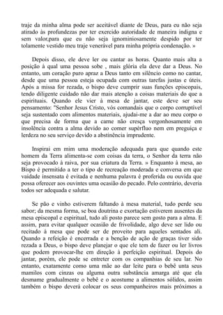 traje da minha alma pode ser aceitável diante de Deus, para eu não seja
atirado às profundezas por ter exercido autoridade de maneira indigna e
sem valor,para que eu não seja ignominiosamente despido por ter
tolamente vestido meu traje venerável para minha própria condenação. »

     Depois disso, ele deve ler ou cantar as horas. Quanto mais alta a
posição à qual uma pessoa sobe , mais glória ela deve dar a Deus. No
entanto, um coração puro apraz a Deus tanto em silêncio como no cantar,
desde que uma pessoa esteja ocupada com outras tarefas justas e úteis.
Após a missa for rezada, o bispo deve cumprir suas funções episcopais,
tendo diligente cuidado não dar mais atenção a coisas materiais do que a
espirituais. Quando ele vier à mesa de jantar, este deve ser seu
pensamento: "Senhor Jesus Cristo, vós comandais que o corpo corruptível
seja sustentado com alimentos materiais, ajudai-me a dar ao meu corpo o
que precisa de forma que a carne não cresça vergonhosamente em
insolência contra a alma devido ao comer supérfluo nem em preguiça e
lerdeza no seu serviço devido a abstinência imprudente.

     Inspirai em mim uma moderação adequada para que quando este
homem da Terra alimenta-se com coisas da terra, o Senhor da terra não
seja provocado à raiva, por sua criatura da Terra. » Enquanto à mesa, ao
Bispo é permitido a ter o tipo de recreação moderada e conversa em que
vaidade insensata é evitada e nenhuma palavra é proferida ou ouvida que
possa oferecer aos ouvintes uma ocasião do pecado. Pelo contrário, deveria
todos ser adequada e salutar.

     Se pão e vinho estiverem faltando à mesa material, tudo perde seu
sabor; da mesma forma, se boa doutrina e exortação estiverem ausentes da
mesa episcopal e espiritual, tudo ali posto parece sem gosto para a alma. E
assim, para evitar qualquer ocasião de frivolidade, algo deve ser lido ou
recitado à mesa que pode ser de proveito para aqueles sentados ali.
Quando a refeição é encerrada e a benção de ação de graças tiver sido
rezada a Deus, o bispo deve planejar o que ele tem de fazer ou ler livros
que podem provocar-lhe em direção à perfeição espiritual. Depois do
jantar, porém, ele pode se entreter com os companhias de seu lar. No
entanto, exatamente como uma mãe ao dar leite para o bebê unta seus
mamilos com cinzas ou alguma outra substância amarga até que ela
desmame gradualmente o bebê e o acostume a alimentos sólidos, assim
também o bispo deverá colocar os seus companheiros mais próximos a
 