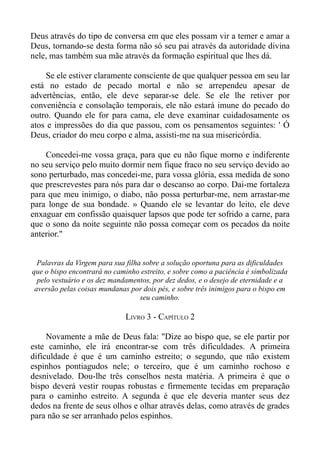 Deus através do tipo de conversa em que eles possam vir a temer e amar a
Deus, tornando-se desta forma não só seu pai através da autoridade divina
nele, mas também sua mãe através da formação espiritual que lhes dá.

    Se ele estiver claramente consciente de que qualquer pessoa em seu lar
está no estado de pecado mortal e não se arrependeu apesar de
advertências, então, ele deve separar-se dele. Se ele lhe retiver por
conveniência e consolação temporais, ele não estará imune do pecado do
outro. Quando ele for para cama, ele deve examinar cuidadosamente os
atos e impressões do dia que passou, com os pensamentos seguintes: ' Ó
Deus, criador do meu corpo e alma, assisti-me na sua misericórdia.

    Concedei-me vossa graça, para que eu não fique morno e indiferente
no seu serviço pelo muito dormir nem fique fraco no seu serviço devido ao
sono perturbado, mas concedei-me, para vossa glória, essa medida de sono
que prescrevestes para nós para dar o descanso ao corpo. Dai-me fortaleza
para que meu inimigo, o diabo, não possa perturbar-me, nem arrastar-me
para longe de sua bondade. » Quando ele se levantar do leito, ele deve
enxaguar em confissão quaisquer lapsos que pode ter sofrido a carne, para
que o sono da noite seguinte não possa começar com os pecados da noite
anterior."


  Palavras da Virgem para sua filha sobre a solução oportuna para as dificuldades
que o bispo encontrará no caminho estreito, e sobre como a paciência é simbolizada
  pelo vestuário e os dez mandamentos, por dez dedos, e o desejo de eternidade e a
 aversão pelas coisas mundanas por dois pés, e sobre três inimigos para o bispo em
                                   seu caminho.

                              LIVRO 3 - CAPÍTULO 2

     Novamente a mãe de Deus fala: "Dize ao bispo que, se ele partir por
este caminho, ele irá encontrar-se com três dificuldades. A primeira
dificuldade é que é um caminho estreito; o segundo, que não existem
espinhos pontiagudos nele; o terceiro, que é um caminho rochoso e
desnivelado. Dou-lhe três conselhos nesta matéria. A primeira é que o
bispo deverá vestir roupas robustas e firmemente tecidas em preparação
para o caminho estreito. A segunda é que ele deveria manter seus dez
dedos na frente de seus olhos e olhar através delas, como através de grades
para não se ser arranhado pelos espinhos.
 