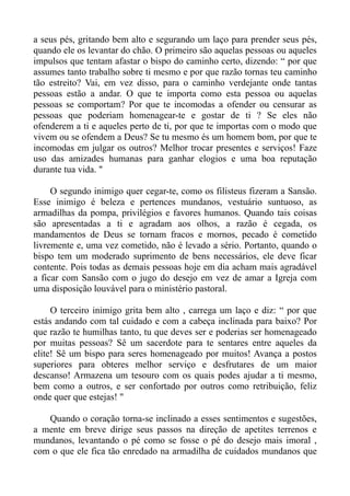 a seus pés, gritando bem alto e segurando um laço para prender seus pés,
quando ele os levantar do chão. O primeiro são aquelas pessoas ou aqueles
impulsos que tentam afastar o bispo do caminho certo, dizendo: “ por que
assumes tanto trabalho sobre ti mesmo e por que razão tornas teu caminho
tão estreito? Vai, em vez disso, para o caminho verdejante onde tantas
pessoas estão a andar. O que te importa como esta pessoa ou aquelas
pessoas se comportam? Por que te incomodas a ofender ou censurar as
pessoas que poderiam homenagear-te e gostar de ti ? Se eles não
ofenderem a ti e aqueles perto de ti, por que te importas com o modo que
vivem ou se ofendem a Deus? Se tu mesmo és um homem bom, por que te
incomodas em julgar os outros? Melhor trocar presentes e serviços! Faze
uso das amizades humanas para ganhar elogios e uma boa reputação
durante tua vida. "

     O segundo inimigo quer cegar-te, como os filisteus fizeram a Sansão.
Esse inimigo é beleza e pertences mundanos, vestuário suntuoso, as
armadilhas da pompa, privilégios e favores humanos. Quando tais coisas
são apresentadas a ti e agradam aos olhos, a razão é cegada, os
mandamentos de Deus se tornam fracos e mornos, pecado é cometido
livremente e, uma vez cometido, não é levado a sério. Portanto, quando o
bispo tem um moderado suprimento de bens necessários, ele deve ficar
contente. Pois todas as demais pessoas hoje em dia acham mais agradável
a ficar com Sansão com o jugo do desejo em vez de amar a Igreja com
uma disposição louvável para o ministério pastoral.

     O terceiro inimigo grita bem alto , carrega um laço e diz: “ por que
estás andando com tal cuidado e com a cabeça inclinada para baixo? Por
que razão te humilhas tanto, tu que deves ser e poderias ser homenageado
por muitas pessoas? Sê um sacerdote para te sentares entre aqueles da
elite! Sê um bispo para seres homenageado por muitos! Avança a postos
superiores para obteres melhor serviço e desfrutares de um maior
descanso! Armazena um tesouro com os quais podes ajudar a ti mesmo,
bem como a outros, e ser confortado por outros como retribuição, feliz
onde quer que estejas! "

   Quando o coração torna-se inclinado a esses sentimentos e sugestões,
a mente em breve dirige seus passos na direção de apetites terrenos e
mundanos, levantando o pé como se fosse o pé do desejo mais imoral ,
com o que ele fica tão enredado na armadilha de cuidados mundanos que
 
