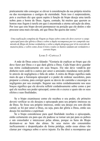 praticamente não consegue se elevar à consideração da sua própria miséria
ou das recompensas e castigos de eternidade. Nem isso é surpreendente,
pois a escritura diz que quem aspira à função de bispo deseja uma tarefa
nobre para a honra de Deus. Agora, contudo, há muitos que querem as
honras mas fogem à tarefa em que é encontrada a eterna salvação da alma.
Por isso que este bispo deverá permanecer na posição que ele detém e não
procurar uma mais elevada, até que Deus lhe queira dar outra."


Uma explicação completa da Virgem ao bispo sobre como ele deve exercer o cargo
episcopal para dar glória a Deus e sobre a dupla recompensa por ter cumprido sua
missão de Bispo de forma verdadeira e sobre a dupla desgraça por tê-la exercido de
maneira falsa, e sobre como Jesus Cristo e todos os Santos saúdam um verdadeiro e
                                  correto bispo.

                             LIVRO 3 - CAPÍTULO 3

     A mãe de Deus estava falando: "Gostaria de explicar ao bispo que ele
deve fazer por Deus e o que dará glória a Deus. Cada bispo deve guardar
sua mitra cuidadosamente em seus braços. Ele não deve vendê-la por
dinheiro nem cedê-la a outros por amor a amizades mundanas nem perdê-
lo através de negligência e falta de ardor. A mitra do Bispo significa nada
mais do que a hierarquia episcopal e o poder de ordenar sacerdotes, para
preparar a crisma, para corrigir quem se desvie do caminho e encorajar os
negligentes por seu exemplo. Segurar sua mitra cuidadosamente nos seus
braços significa que ele deveria refletir cuidadosamente sobre como e por
quê ele recebeu seu poder episcopal, como ele o exerce e quais são os seus
efeitos e suas finalidades.

     Se o bispo examinasse como ele recebeu o seu poder, ele primeiro
deverá verificar se ele desejou o episcopado para seu próprio interesse ou
de Deus. Se fosse seu próprio interesse, então seu desejo era sem dúvida
carnal; se foi por amor a Deus, ou seja, para dar glória a Deus, então seu
desejo foi meritório e espiritual.
     Se o bispo considerasse para qual finalidade recebeu o episcopado,
então certamente era para que ele pudesse se tornar um pai para os pobres
e um consolador e intercessor pelas almas, porque os bens do Bispo
destinam-se ao bem das almas. Se seus meios são consumidos
ineficazmente e desperdiçados de forma pródiga, então essas almas vão
clamar por vingança sobre o servo injusto. Eu lhe direi a recompensa que
 