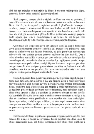 virá por ter exercido o ministério de bispo. Será uma recompensa dupla,
como diz Paulo, tanto corporal quanto espiritual.

    Será corporal, porque ele é o vigário de Deus na terra e, portanto, é
concedido a ele a honra divina por homens como um meio de honrar a
Deus. No céu, será corporal e espiritual devido à glorificação do corpo e
da alma, porque o servo estará lá com seu Senhor, devido tanto à forma
como viveu como um bispo na terra quanto ao seu humilde exemplo pelo
qual ele instigou os outros à glória de Deus juntamente consigo próprio.
Todo aquele que tem a classificação e as vestes de um bispo, mas
abandona o modo de vida episcopal, merecerá uma dupla desgraça.

    Que poder do Bispo não deva ser vendido significa que o bispo não
deve conscientemente cometer simonia ou exercer seu ministério pelo
amor ao dinheiro ou aos favores humanos, ou para promover homens que
sabe ser de mau caráter porque pessoas pediram-lhe para fazê-lo. Que a
mitra não deva ser cedida a outros por causa de amizade humana significa
que o bispo não deve dissimular os pecados dos negligentes ou deixar que
aqueles quem ele pode e deve corrigir fiquem impunes, ou passar por cima
dos pecados de seus amigos ignorando-os em silêncio devido à amizade
mundana, ou tomar os pecados dos seus subordinados sobre as suas
próprias costas, pois o bispo é sentinela de Deus.

     Que o bispo não deve perder sua mitra por negligência, significa que o
bispo não deve delegar a outros o que ele próprio deve e pode fazer mais
proveitosamente, que ele não deverá, por amor a sua própria comodidade
física, transferir para outros o que ele próprio é mais perfeitamente capaz
de realizar, pois o dever do bispo não é descansar, mas trabalhar. Nem o
bispo deve ignorar a vida e a conduta de quem ele delega as suas tarefas.
Ao contrário disso, ele deve saber e analisar como cumprem a justiça e se
eles se conduzem com prudência e sem cupidez em suas atribuições.
Quero que saiba, também, que o Bispo, no seu papel como pastor, deve
carregar um ramalhete de flores em seus braços para atrair ovelhas, tanto
as próximas quanto as distantes, para correrem com prazer atrás de seu
aroma.

    Este buquê de flores significa as piedosas pregações do bispo. Os dois
braços dos quais o buquê de pregação divina pendem são dois tipos de
obras necessárias para um bispo, nomeadamente obras boas públicas e
 