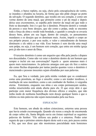 Então, o barco repleto, ou seja, cheio pela concupiscência do ventre,
se inundou e afundou na luxuria, de forma que não pôde chegar ao porto
da salvação. O segundo demônio, que residia em seu coração, é como um
verme dentro de uma maçã, que primeiro come o pé da maçã e depois
deixa seus excrementos, se espalha pelo interior da maçã até que todo o
fruto se decompõe. Isto é o que faz o demônio. Primeiro destrói a vontade
da pessoa e seus bons desejos, que são como a polpa, onde se encontra
toda a força da alma e reside toda bondade, e quando o coração se esvazia
desses bens, põem em seu lugar, dentro do coração, os pensamentos
mundanos e os desejos que os dominam mais. Assim, impele o corpo ao
seu próprio prazer, e por essa razão, o valor e entendimento do homem
diminuem e ele odeia a sua vida. Esse homem é sem duvida uma maçã
sem polpa, ou seja, é um homem sem coração, que entra em minha igreja
pois já não tem o amor de Deus.

    O terceiro demônio é como um arqueiro que olha pela janela e dispara
nos descuidados. Como não vai estar o demônio dentro de um homem que
sempre o inclui em sua conversação? Aquele a quem amamos mais é
quem mais mencionamos. As palavras amargas com que ele fere a outros
são como flechas disparadas por tantas janelas quantas vezes o demônio é
mencionado e pessoas inocentes sejam ofendidas por suas palavras.

     Eu, que Sou a verdade, juro pela minha verdade que os condenarei
como uma prostituta, ao fogo e enxofre; como a um traidor insidioso, à
mutilação de seus membros; como a um zombador do Senhor, à vergonha
eterna. Entretanto, enquanto sua alma e seu corpo permaneçam unidos,
minha misericórdia está ainda aberta para ele. O que exijo dele é que
participe com maior frequência dos divinos ofícios e orações, que não
tenha medo de nenhuma humilhação nem deseje qualquer honra e que o
inferno ou más palavras não sejam mencionados pela sua boca.

                                EXPLICAÇÃO

    Este homem, um abade da ordem cisterciense, enterrou uma pessoa
que havia estado excomungada. Quando ele rezou a oração de encomenda
de corpo sobre ele, Santa Brígida ouviu em êxtase espiritual as seguintes
palavras do Senhor: “Ele utilizou seu poder e o enterrou. Podes estar
segura de que o próximo enterro depois deste será o seu, pois pecou contra
o Pai, que nos disse que não mostremos parcialidade nem honremos
 