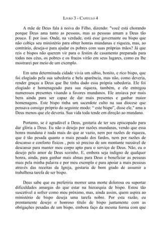 LIVRO 3 - CAPÍTULO 4

     A mãe de Deus fala à noiva do Filho, dizendo: "você está chorando
porque Deus ama tanto as pessoas, mas as pessoas amam a Deus tão
pouco. É por isso. Onde, na verdade, está esse governante ou bispo que
não cobiça seu ministério para obter honras mundanas e riqueza, mas, ao
contrário, deseja-o para ajudar os pobres com suas próprias mãos? Já que
reis e bispos não querem vir para o festim de casamento preparada para
todos nos céus, os pobres e os fracos virão em seus lugares, como eu lhe
mostrarei por meio de um exemplo.

     Em uma determinada cidade vivia um sábio, bonito, e rico bispo, que
foi elogiado pela sua sabedoria e bela aparência, mas não, como deveria,
render graças a Deus que lhe tinha dado essa própria sabedoria. Ele foi
elogiado e homenageado para sua riqueza, também, e ele entregou
numerosos presentes visando a favores mundanos. Ele ansiava por mais
bens ainda para ser capaz de dar mais presentes e ganhar maior
homenagens. Este bispo tinha um sacerdote culto na sua diocese que
pensava consigo próprio do seguinte modo: “ este bispo”, disse ele," ama a
Deus menos que ele deveria. Sua vida toda tende em direção ao mundano.

     Portanto, se é agradável a Deus, gostaria de ter seu episcopado para
dar glória a Deus. Eu não o desejo por razões mundanas, vendo que essa
honra mundana é nada mais do que ar vazio, nem por razões de riqueza,
que é tão pesada quanto o mais pesado dos fardos, nem por razões de
descanso e conforto físicos , pois só preciso de um montante razoável de
descanso para manter meu corpo apto para o serviço de Deus. Não, eu o
desejo pelo amor de Deus sozinho. E, embora seja indigno de qualquer
honra, ainda, para ganhar mais almas para Deus e beneficiar as pessoas
mais pela minha palavra e por meu exemplo e para apoiar a mais pessoas
através das receitas da Igreja, gostaria de bom grado de assumir a
trabalhosa tarefa de ser bispo.

     Deus sabe que eu preferiria morrer uma morte dolorosa ou suportar
dificuldades amargas do que estar na hierarquia de bispo. Estou tão
suscetível a sofrer como meu próximo, mas, ainda assim, quem aspira ao
ministério de bispo deseja uma tarefa nobre. Por esta razão, eu
prontamente desejo o honroso título de bispo juntamente com as
obrigações pesadas de um bispo, embora faço da mesma forma com que
 