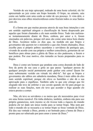 Vestido de seu traje episcopal, rodeado de uma hoste celestial, ele foi
apresentado ao juiz como um bispo honrado. O bispo, no entanto, saiu
como um ladrão com uma corda ao redor de seu pescoço. À vista dele, o
juiz desviou seus olhos misericordiosos como fizeram todos os seus Santos
com ele.

    É a forma em que muitas pessoas através de suas boas intenções e em
um sentido espiritual atingem a classificação de honra desprezada por
aqueles que foram chamados a ele num sentido físico. Tudo isto realizou-
se instantaneamente diante de Deus, embora, por amor a ti, foram
encenados em palavras, porque mil anos são como uma única hora diante
de Deus. Acontece todos os dias que, na medida em que bispos e
governantes não querem ter o ministério a que eles foram chamados, Deus
escolhe para si próprio pobres sacerdotes e servidores de paróquia que,
vivendo de acordo com sua própria e melhor consciência, gostariam de ser
benéficos para almas para a glória de Deus se eles pudessem, e fazem o
que podem. Por esse motivo, eles tomarão os locais preparados para os
bispos.

     Deus é como um homem que pendura uma coroa dourada do lado de
fora da porta da sua casa e grita ao que passa: "qualquer pessoa de
qualquer posição social permanente pode ganhar esta coroa! Quem for
mais nobremente vestido em virtude irá obtê-la”. Sei que se bispos e
governantes são sábios em sabedoria mundana, Deus é mais sábio do eles
num sentido espiritual, porque ele eleva os humildes e não dá a sua
aprovação para o orgulhoso. Também sabe tu que este cônego que foi
elogiado não teve de enfeitar o seu cavalo quando ele foi para pregar ou
realizar as suas funções, nem ele teve que acender o fogo quando ele
estava prestes a comer.

    Não, ele teve os servidores e os meios que ele necessários para viver
em uma forma razoável. Ele tinha dinheiro, também, embora não para uso
próprio ganancioso, nem mesmo se ele tivesse toda a riqueza do mundo
poderia ele ter dado um único tostão para se tornar bispo. Mas nem por
todo o mundo ele se recusaria a se tornar bispo se fosse vontade de Deus.
Ele deu sua vontade a Deus, pronta a ser honrado para a honra de Deus e
pronto para ser rebaixado por puro amor e temor de Deus."
 