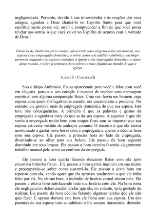 negligenciada. Portanto, devido à sua misericórdia e às orações dos seus
amigos, agradou a Deus chamá-lo no Espírito Santo para que você
espiritualmente possa ver, ouvir e compreender a fim de que você possa
revelar aos outros o que você ouvir no Espírito de acordo com a vontade
de Deus."


 Palavras de Ambrósio para a noiva, oferecendo uma alegoria sobre um homem, sua
 esposa e seu empregada doméstica, e sobre como este adúltero simboliza um bispo
perverso enquanto sua esposa simboliza a Igreja e sua empregada doméstica, o amor
   deste mundo, e sobre a sentença dura sobre os mais ligados ao mundo do que à
                                      Igreja.

                             LIVRO 3 - CAPÍTULO 6

     Sou o bispo Ambrósio. Estou aparecendo para você e falar com você
em alegoria, porque o seu coração é incapaz de receber uma mensagem
espiritual sem alguma comparação física. Uma vez, havia um homem ,cuja
esposa com quem foi legalmente casado, era encantadora e prudente. No
entanto, ele gostava mais da empregada doméstica do que sua esposa. Isto
teve três consequências. A primeira é que as palavras e gestos da
empregada o agradava mais do que as da sua esposa. A segunda é que ele
vestia a empregada muito bem com roupas finas sem se importar que sua
esposa estivesse vestida de andrajos comuns. O terceiro é que ele estava
acostumado a gastar nove horas com a empregada e apenas a décima hora
com sua esposa. Ele passou a primeira hora ao lado da empregada,
divertindo-se ao olhar para sua beleza. Ele passou da hora segunda
dormindo em seus braços. Ele passou a hora terceira fazendo alegremente
trabalho manual pelo amor ao conforto da empregada.

     Ele passou a hora quarta fazendo descanso físico com ela após
exaustivo trabalho físico . Ele passou a hora quinta inquieto em sua mente
e preocupando-se sobre como sustentá-la. Ele passou a sexta hora em
repouso com ela, vendo agora que ela aprovou totalmente o que ele tinha
feito por ela. Na sétima hora, o incêndio de luxúria carnal entrou nele. Ele
passou a oitava hora satisfazendo toda sua luxúria com ela. Na hora nona
ele negligenciou determinadas tarefas que ele, no entanto, teria gostado de
realizar. Ele passou da hora décima fazendo algumas tarefas que ele não
quis fazer. E apenas durante esta hora ele ficou com sua esposa. Um dos
parentes de sua esposa veio ao adúltero e lhe acusou duramente, dizendo:
 