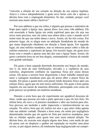 “converta a afeição de seu coração na direção de sua esposa legítima.
Ame-a e vista-a adequadamente e gaste nove horas com ela e apenas a
décima hora com a empregada doméstica. Se não, cuidado, porque você
morrerá uma morte súbita e horrível.”

     Por esse adúltero a que me refiro, é alguém que possua o ministério de
bispo para suprir a Igreja, mas, apesar disso, leva uma vida adúltera. Ele
está associado à Santa Igreja em união espiritual para que ela seja sua
noiva mais preciosa, mas ele retira seus afetos dela e ama o mundo servil
muito mais do que sua nobre dama e noiva. Assim, ele faz três coisas. Em
primeiro lugar, ele se alegra mais na adulação fraudulenta do mundo do
que numa disposição obediente em direção a Santa Igreja. Em segundo
lugar, ele ama enfeites mundanos, mas se interessa pouco sobre a falta de
enfeites materiais e espirituais da Igreja. Em terceiro lugar, ele gasta nove
horas com o mundo e apenas uma das dez com a Igreja Santa. Assim, ele
gasta a primeira hora na em boa alegria, contemplando a beleza do mundo
com grande satisfação.

     Ele gasta a hora segunda dormindo docemente nos braços do mundo,
isto é, no meio de suas fortificações elevadas e a vigilância de seus
exércitos, alegremente confiante na segurança física por causa dessas
coisas. Ele passa a terceira hora alegremente a fazer trabalho manual por
amor a vantagens mundanas para que ele possa obter o prazer físico do
mundo. Ele passa a quarta hora com prazer tendo descanso físico após seu
esforço físico, agora que ele tem meios suficientes. Ele gasta a hora quinta
inquieto em sua mente de maneiras diferentes, preocupado com como ele
pode parecer ser prudente em matérias mundanas.

    Durante a sexta hora que ele experimenta um agradável descanso de
alma, vendo que pessoas em todo a parte aprovam o que ele tem feito. Na
sétima hora, ele ouve e vê prazeres mundanos e abre sua luxúria para eles.
Isso provoca um incêndio a arder impaciente e intoleravelmente no seu
coração. Na oitava hora que ele realiza em atos o que antes tinha apenas
sido sua ardente vontade. Durante a hora nona, ele omite por negligência
determinadas tarefas que ele queria ter feito por motivos mundanos, para
não se ofender aqueles para quem tem uma mera natural afeição. Na
décima hora, ele executa sem alegria alguns atos bons, com medo de que
ele possa cair no desprezo e ganhar má reputação ou receber uma pena
severa, se por algum motivo, ele totalmente haja negligenciado em cumpri-
 