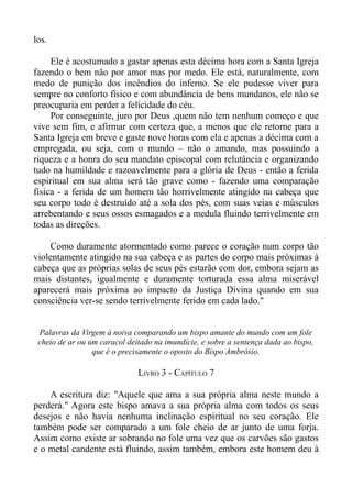los.

     Ele é acostumado a gastar apenas esta décima hora com a Santa Igreja
fazendo o bem não por amor mas por medo. Ele está, naturalmente, com
medo de punição dos incêndios do inferno. Se ele pudesse viver para
sempre no conforto físico e com abundância de bens mundanos, ele não se
preocuparia em perder a felicidade do céu.
     Por conseguinte, juro por Deus ,quem não tem nenhum começo e que
vive sem fim, e afirmar com certeza que, a menos que ele retorne para a
Santa Igreja em breve e gaste nove horas com ela e apenas a décima com a
empregada, ou seja, com o mundo – não o amando, mas possuindo a
riqueza e a honra do seu mandato episcopal com relutância e organizando
tudo na humildade e razoavelmente para a glória de Deus - então a ferida
espiritual em sua alma será tão grave como - fazendo uma comparação
física - a ferida de um homem tão horrivelmente atingido na cabeça que
seu corpo todo é destruído até a sola dos pés, com suas veias e músculos
arrebentando e seus ossos esmagados e a medula fluindo terrivelmente em
todas as direções.

    Como duramente atormentado como parece o coração num corpo tão
violentamente atingido na sua cabeça e as partes do corpo mais próximas à
cabeça que as próprias solas de seus pés estarão com dor, embora sejam as
mais distantes, igualmente e duramente torturada essa alma miserável
aparecerá mais próxima ao impacto da Justiça Divina quando em sua
consciência ver-se sendo terrivelmente ferido em cada lado."


 Palavras da Virgem à noiva comparando um bispo amante do mundo com um fole
 cheio de ar ou um caracol deitado na imundície, e sobre a sentença dada ao bispo,
                 que é o precisamente o oposto do Bispo Ambrósio.

                              LIVRO 3 - CAPÍTULO 7

    A escritura diz: "Aquele que ama a sua própria alma neste mundo a
perderá." Agora este bispo amava a sua própria alma com todos os seus
desejos e não havia nenhuma inclinação espiritual no seu coração. Ele
também pode ser comparado a um fole cheio de ar junto de uma forja.
Assim como existe ar sobrando no fole uma vez que os carvões são gastos
e o metal candente está fluindo, assim também, embora este homem deu à
 