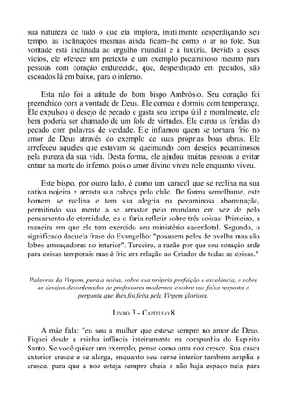 sua natureza de tudo o que ela implora, inutilmente desperdiçando seu
tempo, as inclinações mesmas ainda ficam-lhe como o ar no fole. Sua
vontade está inclinada ao orgulho mundial e à luxúria. Devido a esses
vícios, ele oferece um pretexto e um exemplo pecaminoso mesmo para
pessoas com coração endurecido, que, desperdiçado em pecados, são
escoados lá em baixo, para o inferno.

     Esta não foi a atitude do bom bispo Ambrósio. Seu coração foi
preenchido com a vontade de Deus. Ele comeu e dormiu com temperança.
Ele expulsou o desejo de pecado e gasta seu tempo útil e moralmente, ele
bem poderia ser chamado de um fole de virtudes. Ele curou as feridas do
pecado com palavras de verdade. Ele inflamou quem se tornara frio no
amor de Deus através do exemplo de suas próprias boas obras. Ele
arrefeceu aqueles que estavam se queimando com desejos pecaminosos
pela pureza da sua vida. Desta forma, ele ajudou muitas pessoas a evitar
entrar na morte do inferno, pois o amor divino viveu nele enquanto viveu.

     Este bispo, por outro lado, é como um caracol que se reclina na sua
nativa nojeira e arrasta sua cabeça pelo chão. De forma semelhante, este
homem se reclina e tem sua alegria na pecaminosa abominação,
permitindo sua mente a se arrastar pelo mundano em vez de pelo
pensamento de eternidade, eu o faria refletir sobre três coisas: Primeiro, a
maneira em que ele tem exercido seu ministério sacerdotal. Segundo, o
significado daquela frase do Evangelho: "possuem peles de ovelha mas são
lobos ameaçadores no interior". Terceiro, a razão por que seu coração arde
para coisas temporais mas é frio em relação ao Criador de todas as coisas."


Palavras da Virgem, para a noiva, sobre sua própria perfeição e excelência, e sobre
  os desejos desordenados de professores modernos e sobre sua falsa resposta à
                 pergunta que lhes foi feita pela Virgem gloriosa.

                              LIVRO 3 - CAPÍTULO 8

    A mãe fala: "eu sou a mulher que esteve sempre no amor de Deus.
Fiquei desde a minha infância inteiramente na companhia do Espírito
Santo. Se você quiser um exemplo, pense como uma noz cresce. Sua casca
exterior cresce e se alarga, enquanto seu cerne interior também amplia e
cresce, para que a noz esteja sempre cheia e não haja espaço nela para
 